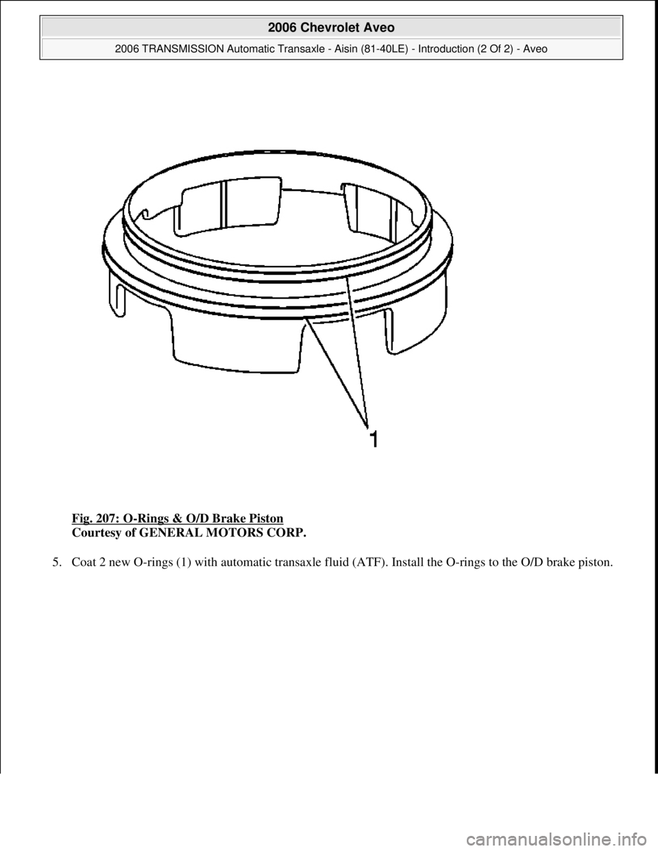 CHEVROLET AVEO 2002  Service Owners Guide Fig. 207: O-Rings & O/D Brake Piston 
Courtesy of GENERAL MOTORS CORP. 
5. Coat 2 new O-rings (1) with automatic transaxle fluid (ATF). Install the O-rings to the O/D brake piston. 
 
2006 Chevrolet A