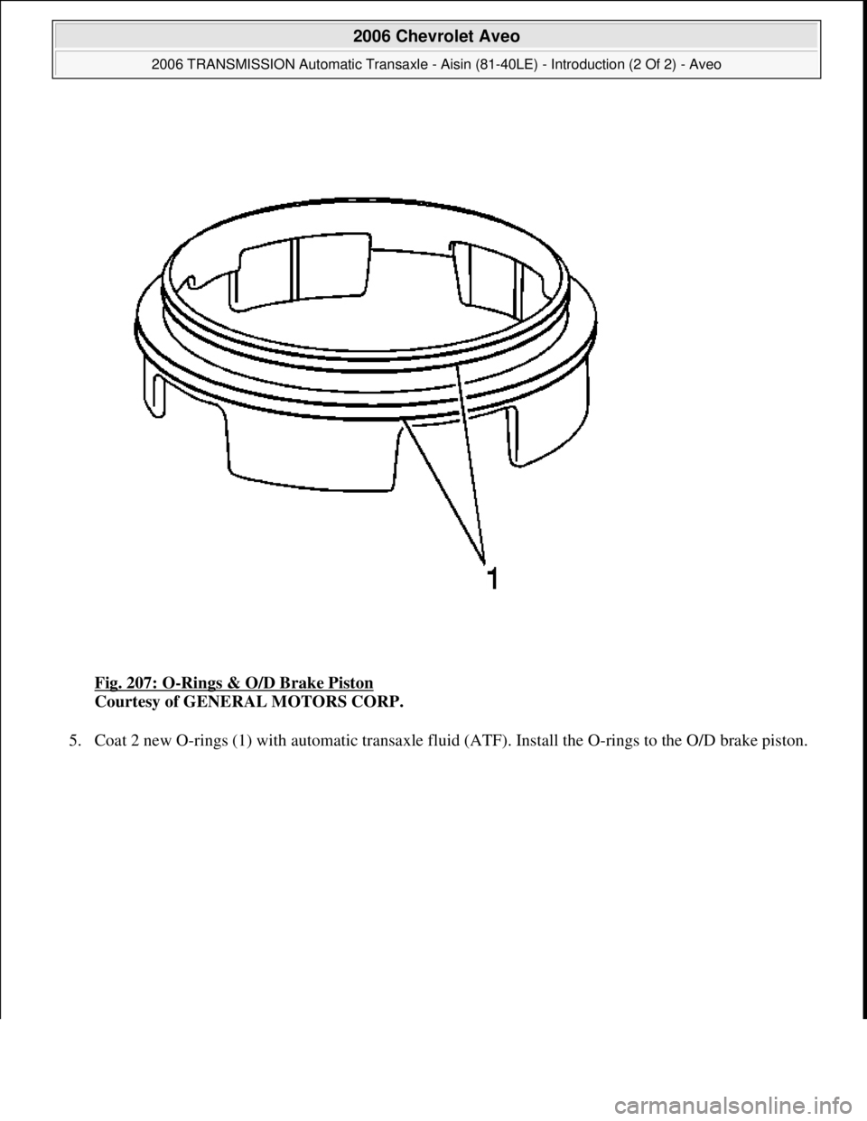 CHEVROLET AVEO 2002  Service Repair Manual Fig. 207: O-Rings & O/D Brake Piston 
Courtesy of GENERAL MOTORS CORP. 
5. Coat 2 new O-rings (1) with automatic transaxle fluid (ATF). Install the O-rings to the O/D brake piston. 
 
2006 Chevrolet A