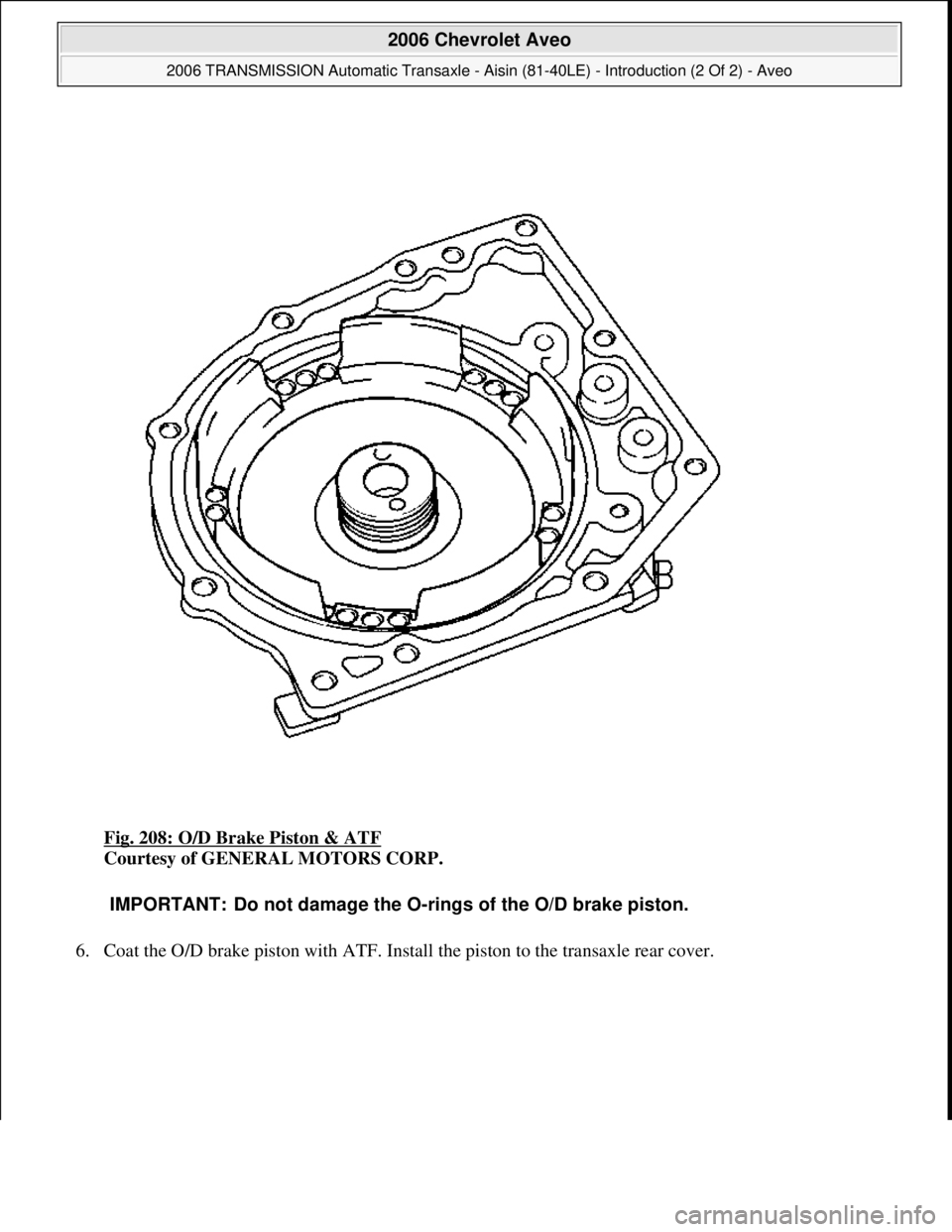 CHEVROLET AVEO 2002  Service Repair Manual Fig. 208: O/D Brake Piston & ATF 
Courtesy of GENERAL MOTORS CORP. 
6. Coat the O/D brake piston with ATF. Install the piston to the transaxle rear cover. 
IMPORTANT: Do not damage the O-rings of the 