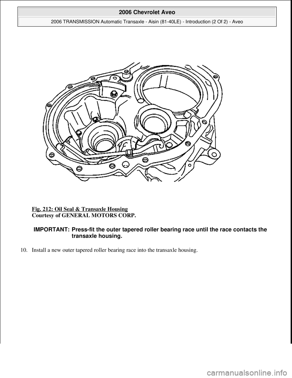 CHEVROLET AVEO 2002  Service Repair Manual Fig. 212: Oil Seal & Transaxle Housing 
Courtesy of GENERAL MOTORS CORP. 
10. Install a new outer tapered roller bearin
g race into the transaxle housing. 
IMPORTANT: Press-fit the outer tapered rolle