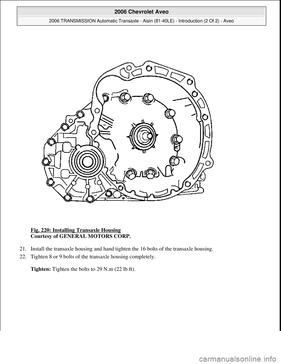 CHEVROLET AVEO 2002  Service Repair Manual Fig. 220: Installing Transaxle Housing 
Courtesy of GENERAL MOTORS CORP. 
21. Install the transaxle housing and hand tighten the 16 bolts of the transaxle housing.  
22. Tighten 8 or 9 bolts of the tr
