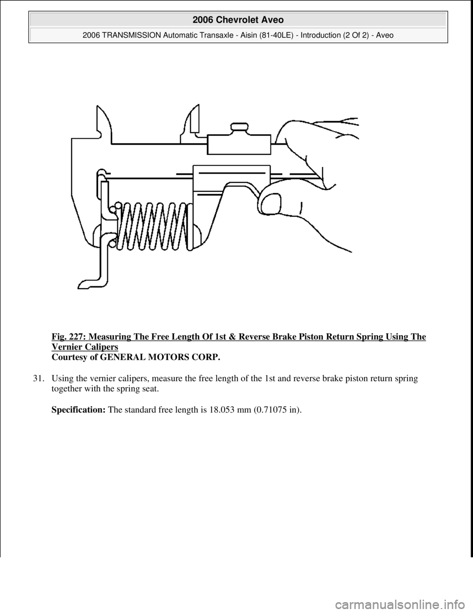 CHEVROLET AVEO 2002  Service Repair Manual Fig. 227: Measuring The Free Length Of 1st & Reverse Brake Piston Return Spring Using The 
Vernier Calipers 
Courtesy of GENERAL MOTORS CORP. 
31. Using the vernier calipers, measure the free length o