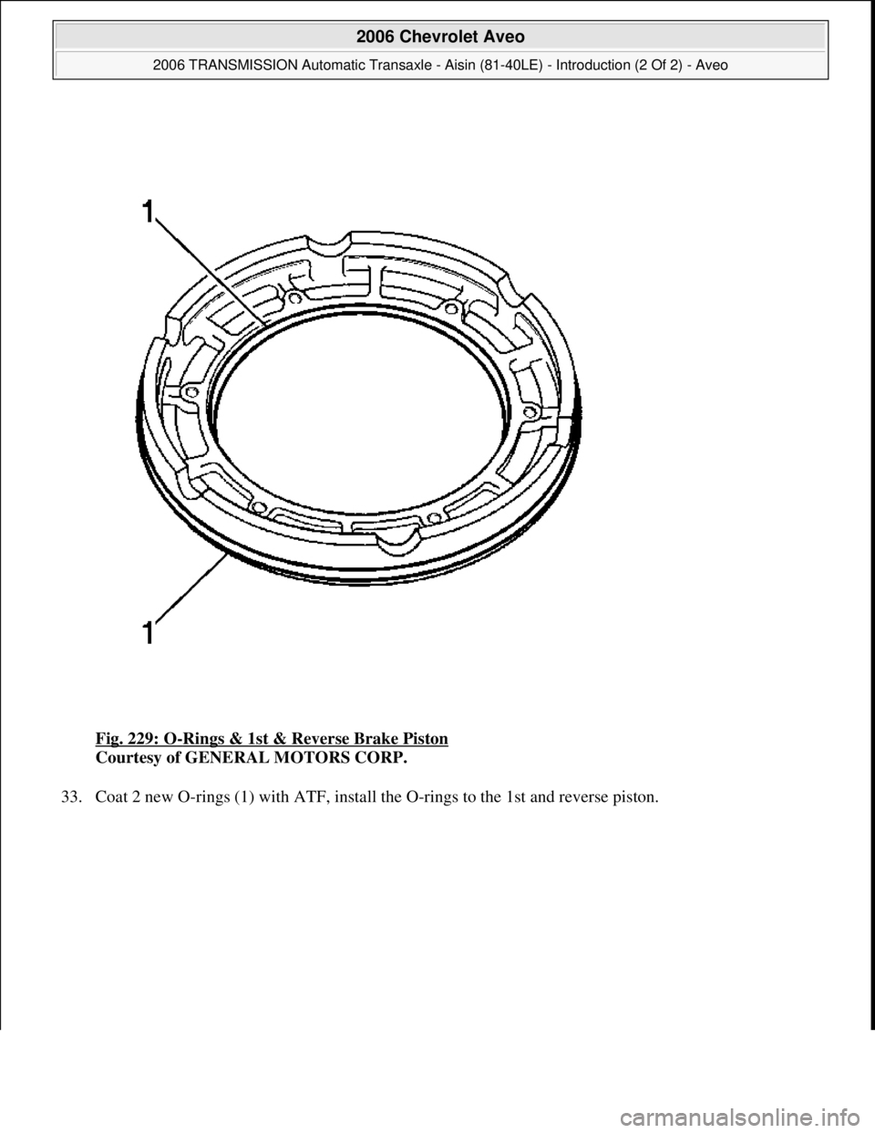 CHEVROLET AVEO 2002  Service Repair Manual Fig. 229: O-Rings & 1st & Reverse Brake Piston 
Courtesy of GENERAL MOTORS CORP. 
33. Coat 2 new O-rin
gs (1) with ATF, install the O-rings to the 1st and reverse piston. 
 
2006 Chevrolet Aveo 
2006 