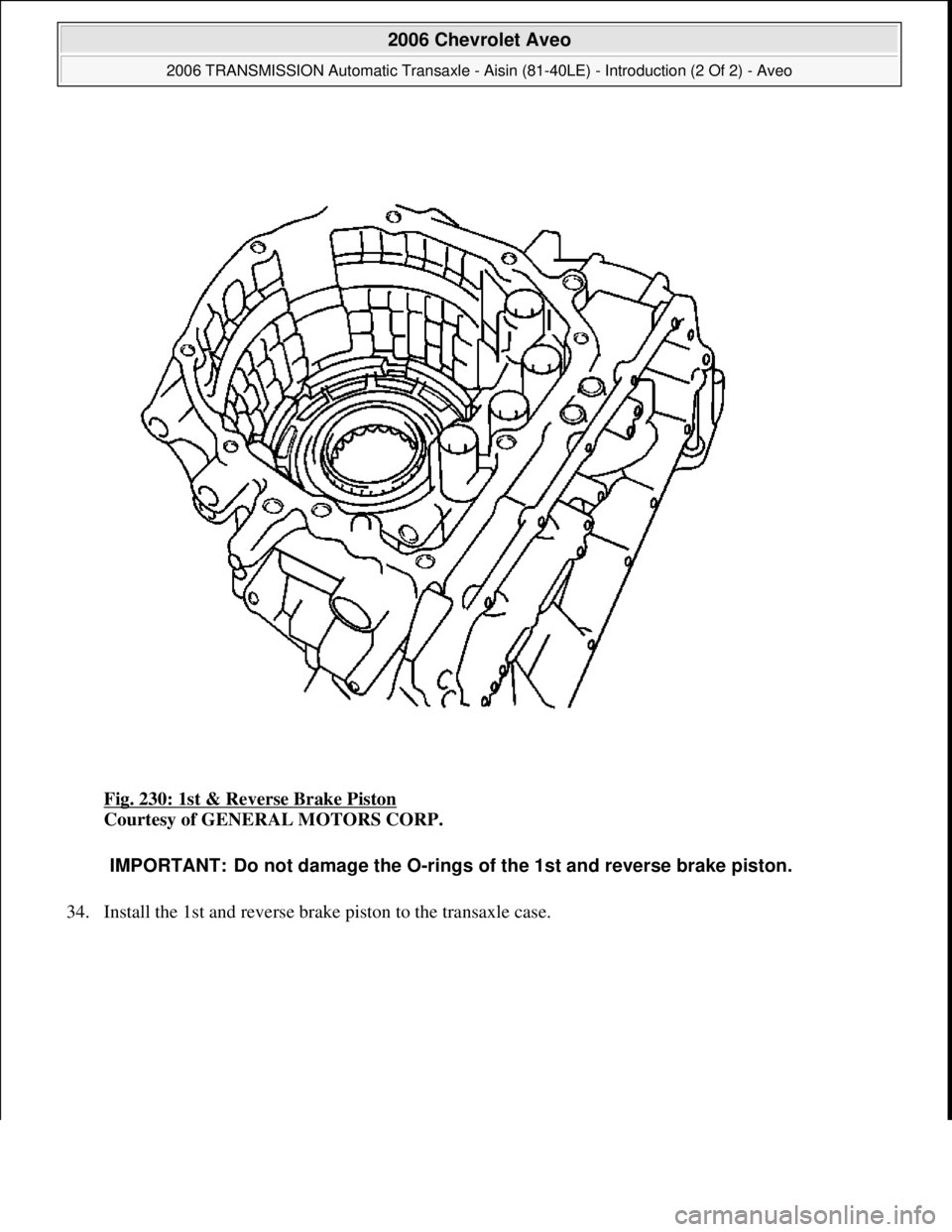 CHEVROLET AVEO 2002  Service Repair Manual Fig. 230: 1st & Reverse Brake Piston 
Courtesy of GENERAL MOTORS CORP. 
34. Install the 1st and reverse brake piston to the transaxle case. 
IMPORTANT: Do not damage the O-rings of the 1st and reverse