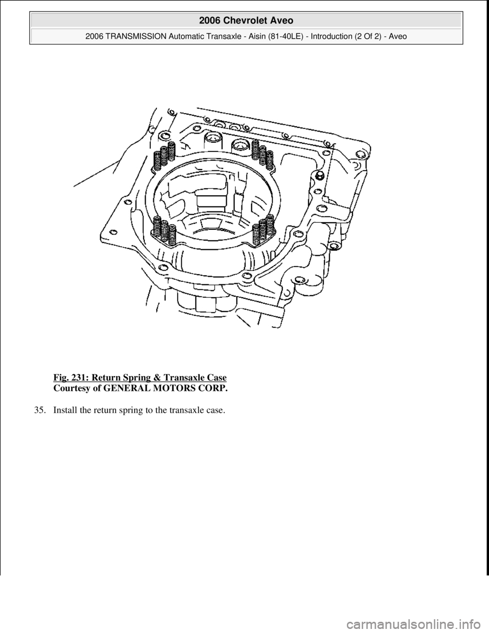 CHEVROLET AVEO 2002  Service Repair Manual Fig. 231: Return Spring & Transaxle Case 
Courtesy of GENERAL MOTORS CORP. 
35. Install the return spring to the transaxle case. 
 
2006 Chevrolet Aveo 
2006 TRANSMISSION Automatic Transaxle - Aisin (