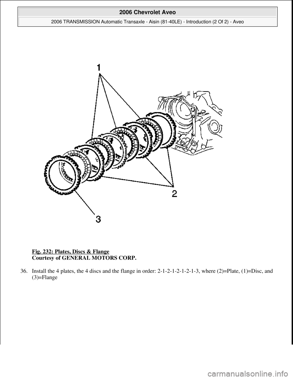 CHEVROLET AVEO 2002  Service Repair Manual Fig. 232: Plates, Discs & Flange 
Courtesy of GENERAL MOTORS CORP. 
36. Install the 4 plates, the 4 discs and the flange in order: 2-1-2-1-2-1-2-1-3, where (2)=Plate, (1)=Disc, and 
(3)=Flan
ge 
 
200
