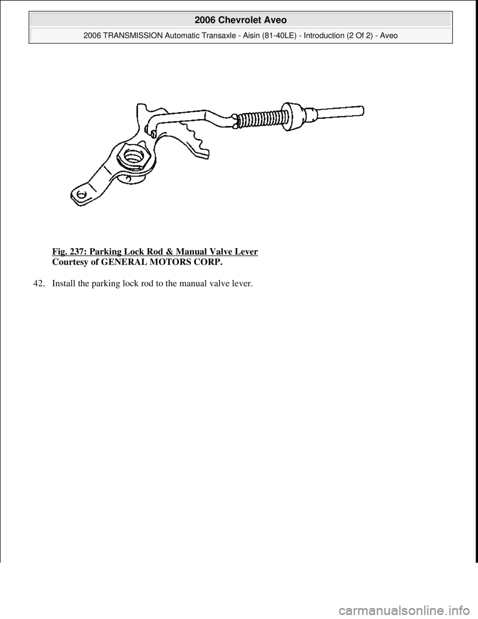 CHEVROLET AVEO 2002  Service Repair Manual Fig. 237: Parking Lock Rod & Manual Valve Lever 
Courtesy of GENERAL MOTORS CORP. 
42. Install the parkin
g lock rod to the manual valve lever. 
 
2006 Chevrolet Aveo 
2006 TRANSMISSION Automatic Tran