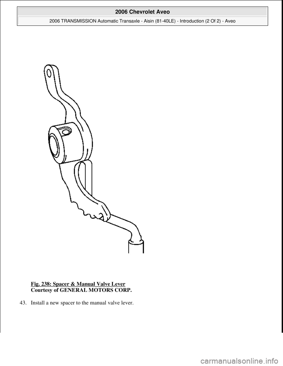 CHEVROLET AVEO 2002  Service Repair Manual Fig. 238: Spacer & Manual Valve Lever 
Courtesy of GENERAL MOTORS CORP. 
43. Install a new spacer to the manual valve lever. 
 
2006 Chevrolet Aveo 
2006 TRANSMISSION Automatic Transaxle - Aisin (81-4