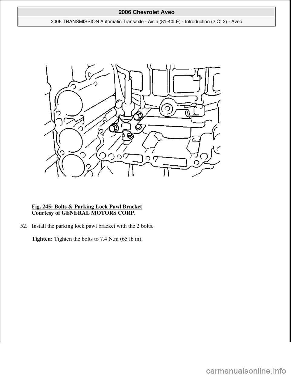 CHEVROLET AVEO 2002  Service Repair Manual Fig. 245: Bolts & Parking Lock Pawl Bracket 
Courtesy of GENERAL MOTORS CORP. 
52. Install the parking lock pawl bracket with the 2 bolts. 
Tighten: Ti
ghten the bolts to 7.4 N.m (65 lb in).
 
2006 Ch