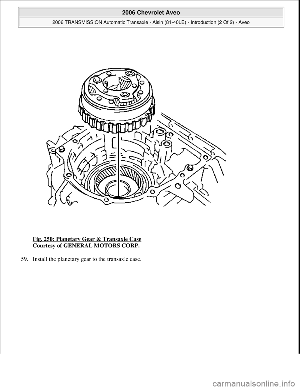 CHEVROLET AVEO 2002  Service Repair Manual Fig. 250: Planetary Gear & Transaxle Case 
Courtesy of GENERAL MOTORS CORP. 
59. Install the planetar
y gear to the transaxle case. 
 
2006 Chevrolet Aveo 
2006 TRANSMISSION Automatic Transaxle - Aisi
