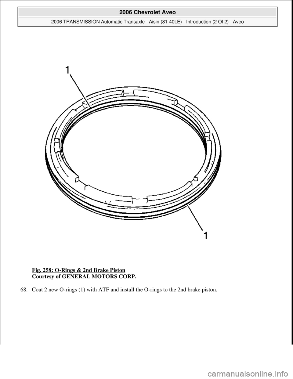 CHEVROLET AVEO 2002  Service Repair Manual Fig. 258: O-Rings & 2nd Brake Piston 
Courtesy of GENERAL MOTORS CORP. 
68. Coat 2 new O-rings (1) with ATF and install the O-rings to the 2nd brake piston. 
 
2006 Chevrolet Aveo 
2006 TRANSMISSION A