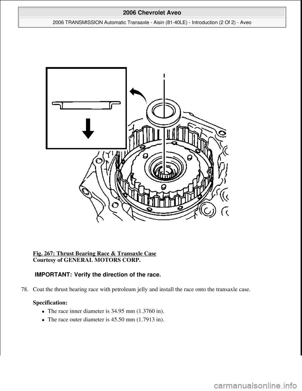 CHEVROLET AVEO 2002  Service Repair Manual Fig. 267: Thrust Bearing Race & Transaxle Case 
Courtesy of GENERAL MOTORS CORP. 
78. Coat the thrust bearing race with petroleum jelly and install the race onto the transaxle case. 
Specification:  
