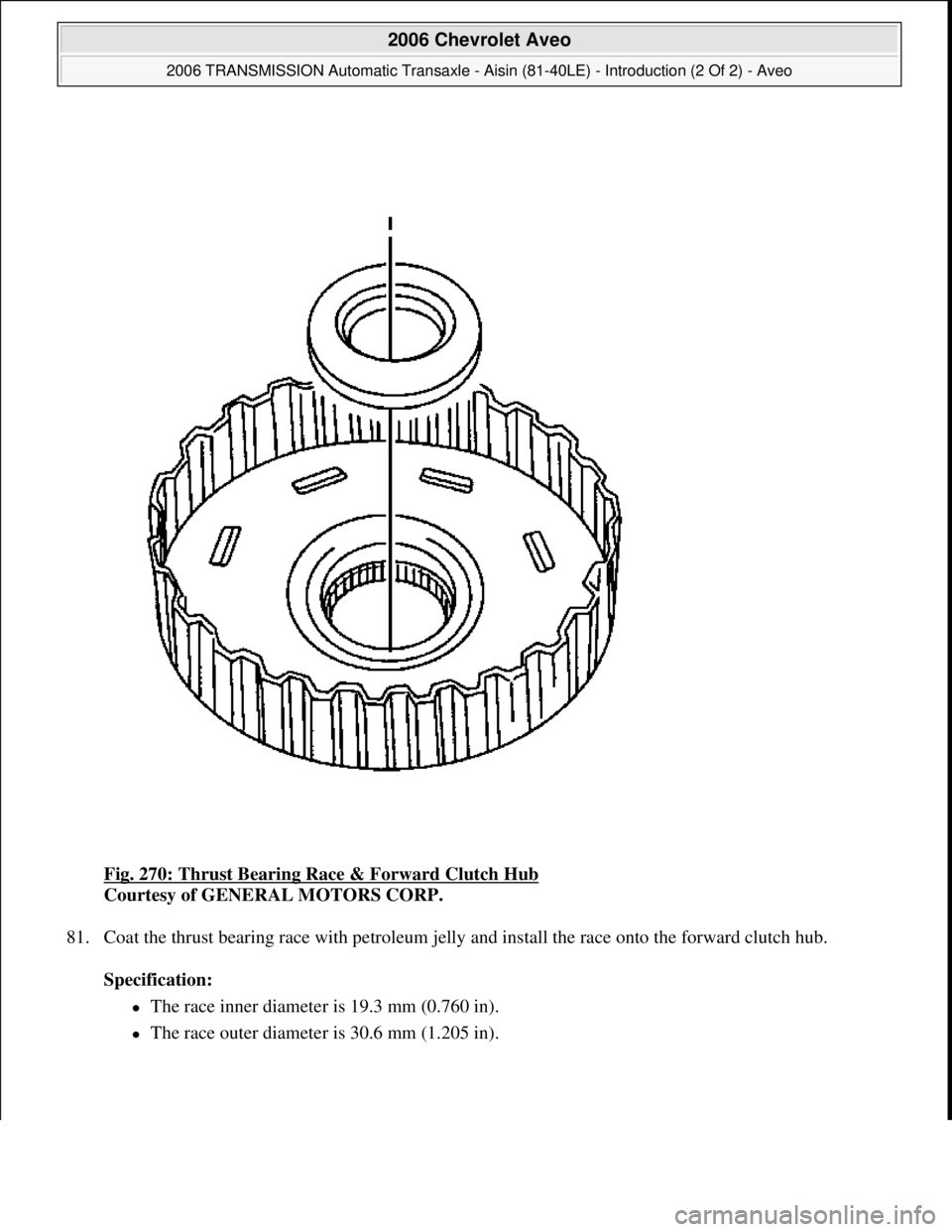 CHEVROLET AVEO 2002  Service Repair Manual Fig. 270: Thrust Bearing Race & Forward Clutch Hub 
Courtesy of GENERAL MOTORS CORP. 
81. Coat the thrust bearing race with petroleum jelly and install the race onto the forward clutch hub. 
Specifica