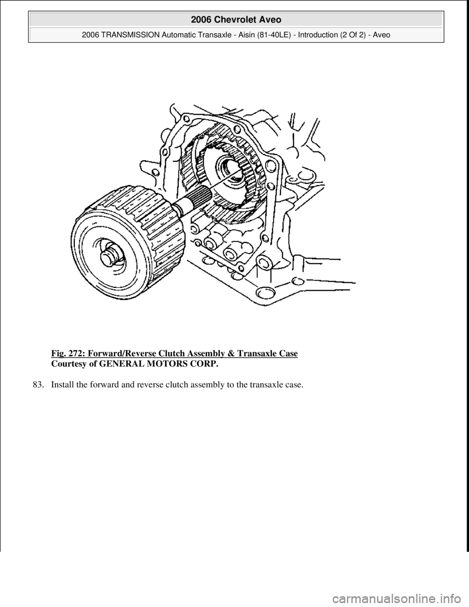 CHEVROLET AVEO 2002  Service Repair Manual Fig. 272: Forward/Reverse Clutch Assembly & Transaxle Case 
Courtesy of GENERAL MOTORS CORP. 
83. Install the forward and reverse clutch assembl
y to the transaxle case. 
 
2006 Chevrolet Aveo 
2006 T