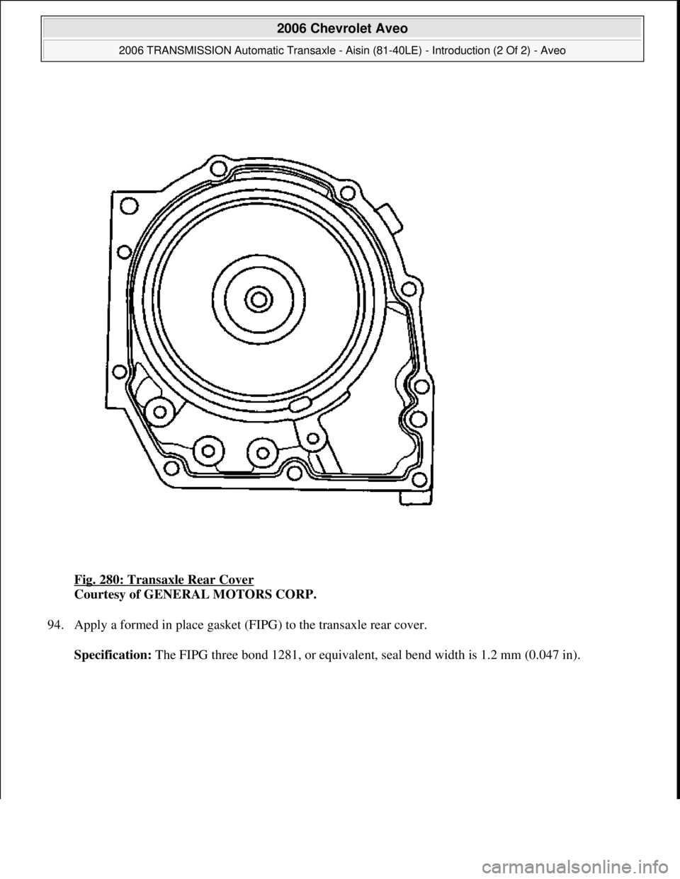 CHEVROLET AVEO 2002  Service Repair Manual Fig. 280: Transaxle Rear Cover 
Courtesy of GENERAL MOTORS CORP. 
94. Apply a formed in place gasket (FIPG) to the transaxle rear cover. 
Specification: The FIPG three bond 1281, or equivalent, seal b
