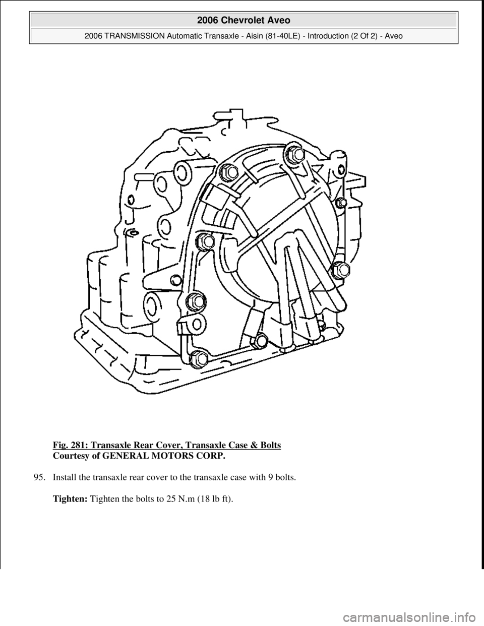 CHEVROLET AVEO 2002  Service Repair Manual Fig. 281: Transaxle Rear Cover, Transaxle Case & Bolts 
Courtesy of GENERAL MOTORS CORP. 
95. Install the transaxle rear cover to the transaxle case with 9 bolts. 
Tighten: Ti
ghten the bolts to 25 N.