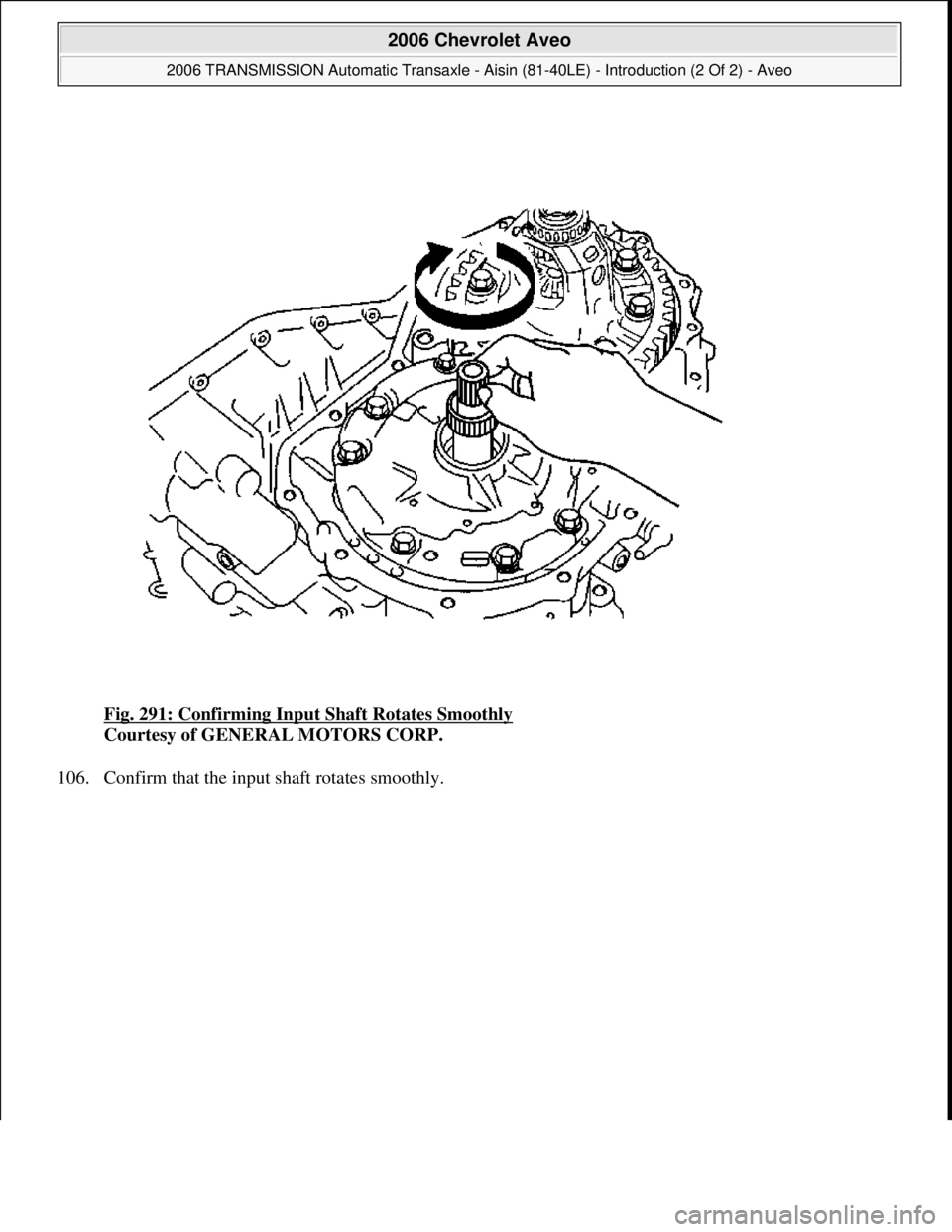 CHEVROLET AVEO 2002  Service Repair Manual Fig. 291: Confirming Input Shaft Rotates Smoothly 
Courtesy of GENERAL MOTORS CORP. 
106. Confirm that the input shaft rotates smoothly. 
 
2006 Chevrolet Aveo 
2006 TRANSMISSION Automatic Transaxle -