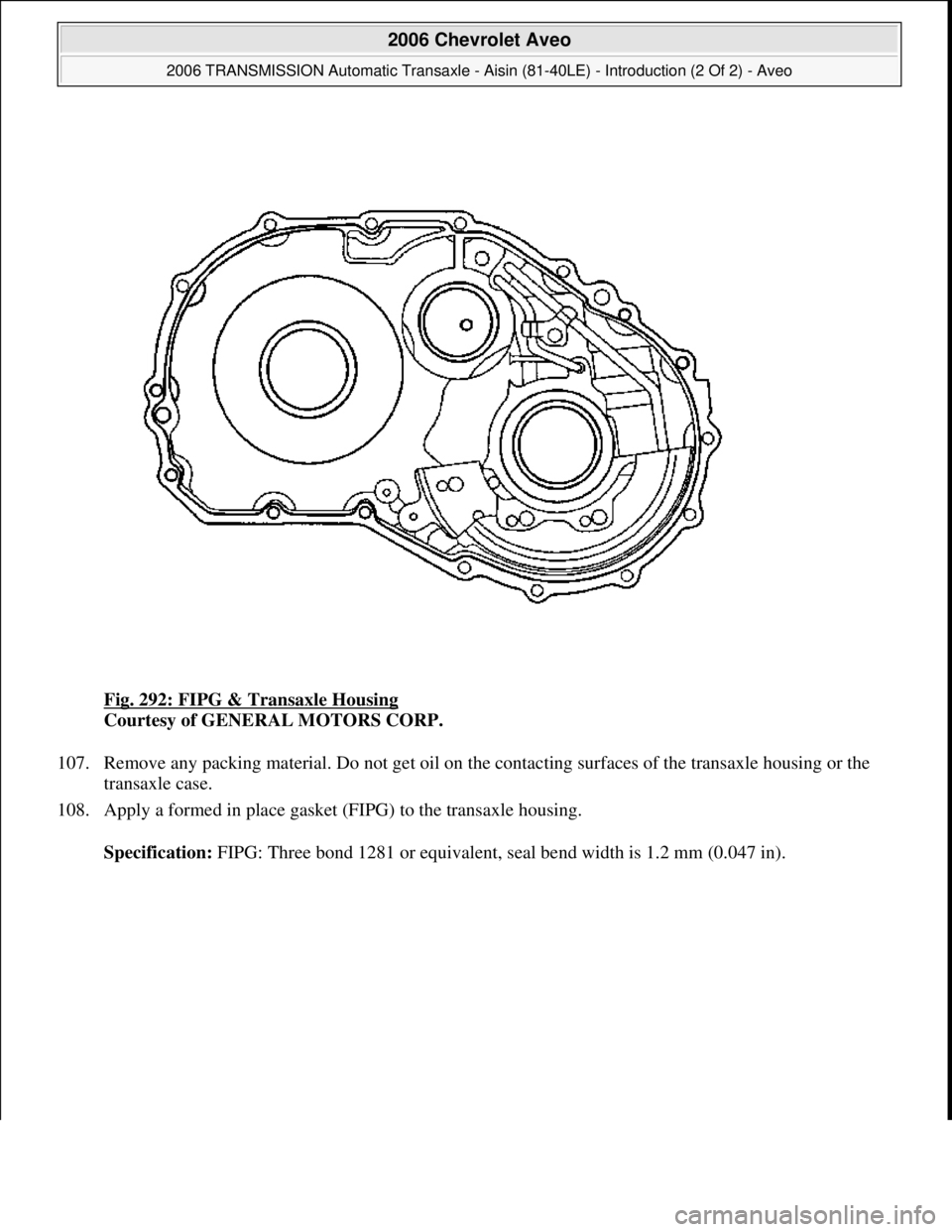 CHEVROLET AVEO 2002  Service Repair Manual Fig. 292: FIPG & Transaxle Housing 
Courtesy of GENERAL MOTORS CORP. 
107. Remove any packing material. Do not get oil on the contacting surfaces of the transaxle housing or the 
transaxle case.  
108