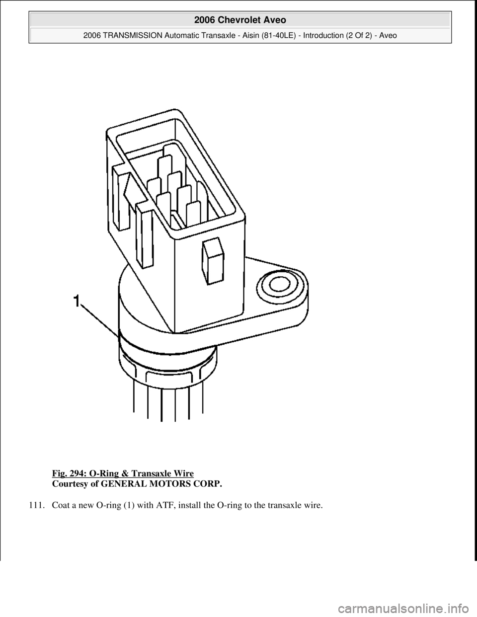 CHEVROLET AVEO 2002  Service Repair Manual Fig. 294: O-Ring & Transaxle Wire 
Courtesy of GENERAL MOTORS CORP. 
111. Coat a new O-rin
g (1) with ATF, install the O-ring to the transaxle wire. 
 
2006 Chevrolet Aveo 
2006 TRANSMISSION Automatic
