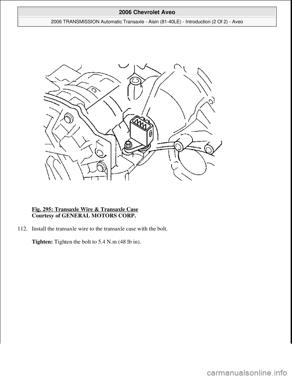 CHEVROLET AVEO 2002  Service Repair Manual Fig. 295: Transaxle Wire & Transaxle Case 
Courtesy of GENERAL MOTORS CORP. 
112. Install the transaxle wire to the transaxle case with the bolt. 
Tighten: Ti
ghten the bolt to 5.4 N.m (48 lb in).
 
2