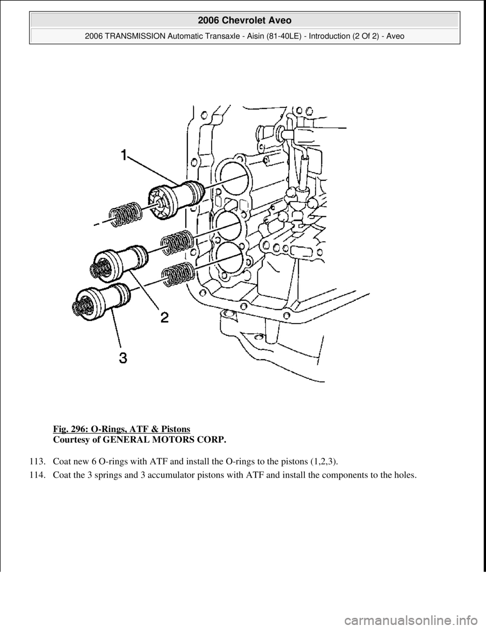 CHEVROLET AVEO 2002  Service Repair Manual Fig. 296: O-Rings, ATF & Pistons 
Courtesy of GENERAL MOTORS CORP. 
113. Coat new 6 O-rings with ATF and install the O-rings to the pistons (1,2,3).  
114. Coat the 3 sprin
gs and 3 accumulator piston