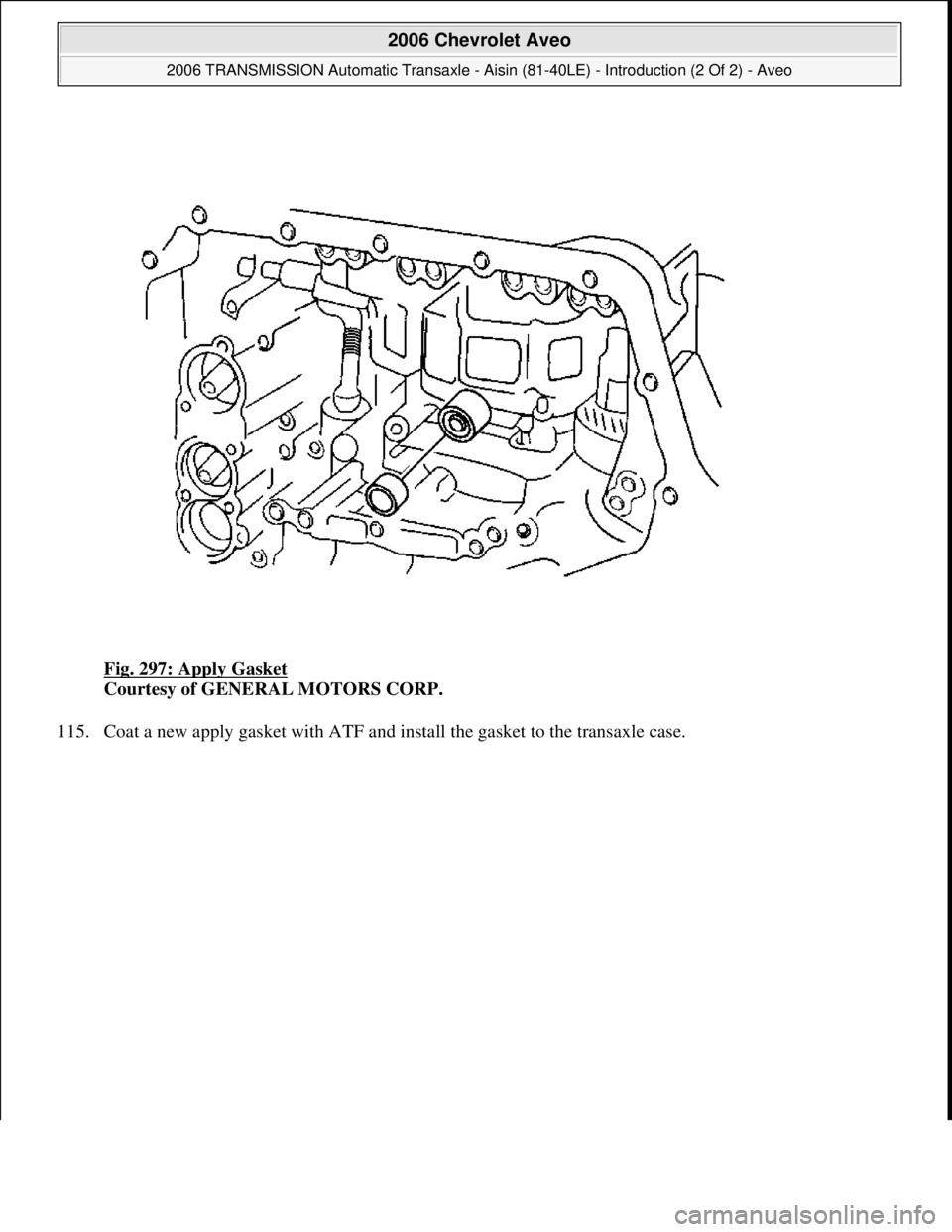 CHEVROLET AVEO 2002  Service Repair Manual Fig. 297: Apply Gasket 
Courtesy of GENERAL MOTORS CORP. 
115. Coat a new apply gasket with ATF and install the gasket to the transaxle case. 
 
2006 Chevrolet Aveo 
2006 TRANSMISSION Automatic Transa