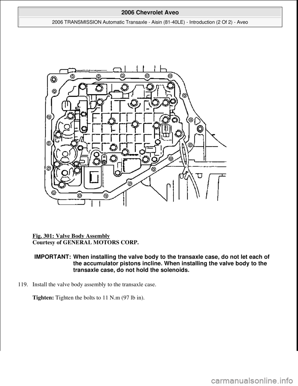 CHEVROLET AVEO 2002  Service Repair Manual Fig. 301: Valve Body Assembly 
Courtesy of GENERAL MOTORS CORP. 
119. Install the valve body assembly to the transaxle case. 
Tighten: Ti
ghten the bolts to 11 N.m (97 lb in).
IMPORTANT: When installi