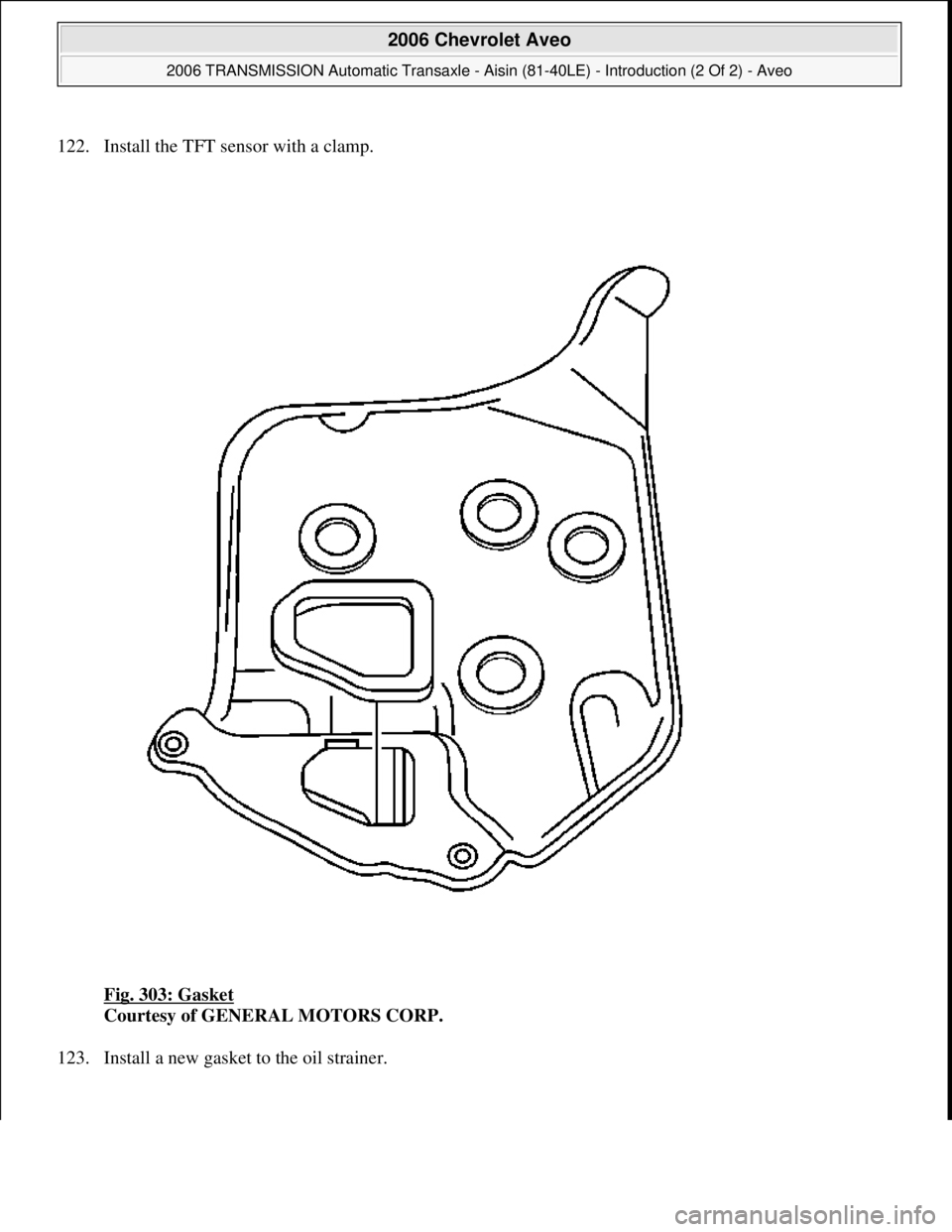 CHEVROLET AVEO 2002  Service Repair Manual 122. Install the TFT sensor with a clamp. 
Fig. 303: Gasket
 
Courtesy of GENERAL MOTORS CORP. 
123. Install a new 
gasket to the oil strainer. 
 
2006 Chevrolet Aveo 
2006 TRANSMISSION Automatic Tran