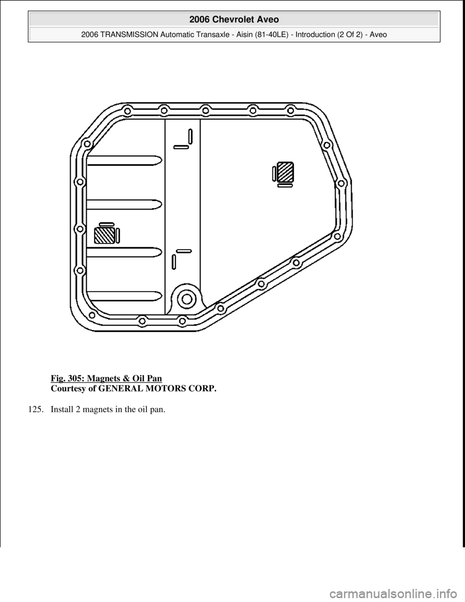 CHEVROLET AVEO 2002  Service Repair Manual Fig. 305: Magnets & Oil Pan 
Courtesy of GENERAL MOTORS CORP. 
125. Install 2 magnets in the oil pan. 
 
2006 Chevrolet Aveo 
2006 TRANSMISSION Automatic Transaxle - Aisin (81-40LE) - Introduction (2 