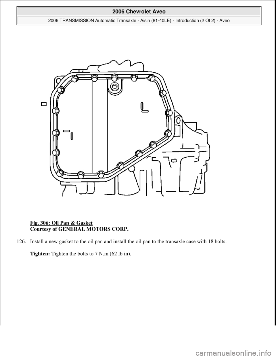 CHEVROLET AVEO 2002  Service Repair Manual Fig. 306: Oil Pan & Gasket 
Courtesy of GENERAL MOTORS CORP. 
126. Install a new gasket to the oil pan and install the oil pan to the transaxle case with 18 bolts. 
Tighten: Tighten the bolts to 7 N.m