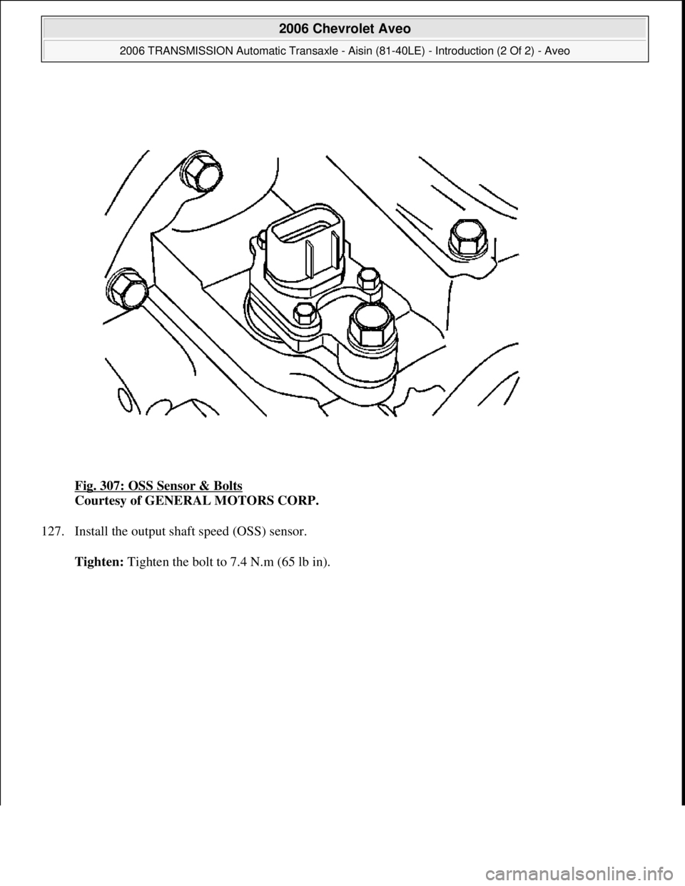 CHEVROLET AVEO 2002  Service Repair Manual Fig. 307: OSS Sensor & Bolts 
Courtesy of GENERAL MOTORS CORP. 
127. Install the output shaft speed (OSS) sensor. 
Tighten: Ti
ghten the bolt to 7.4 N.m (65 lb in).
 
2006 Chevrolet Aveo 
2006 TRANSMI