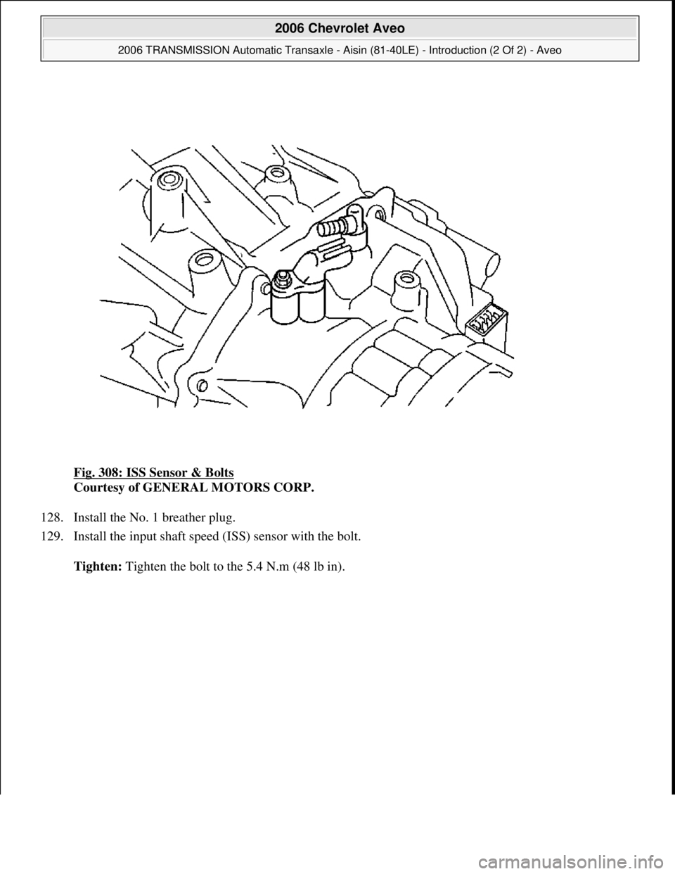 CHEVROLET AVEO 2002  Service Repair Manual Fig. 308: ISS Sensor & Bolts 
Courtesy of GENERAL MOTORS CORP. 
128. Install the No. 1 breather plug.  
129. Install the input shaft speed (ISS) sensor with the bolt. 
Tighten: Tighten the bolt to the