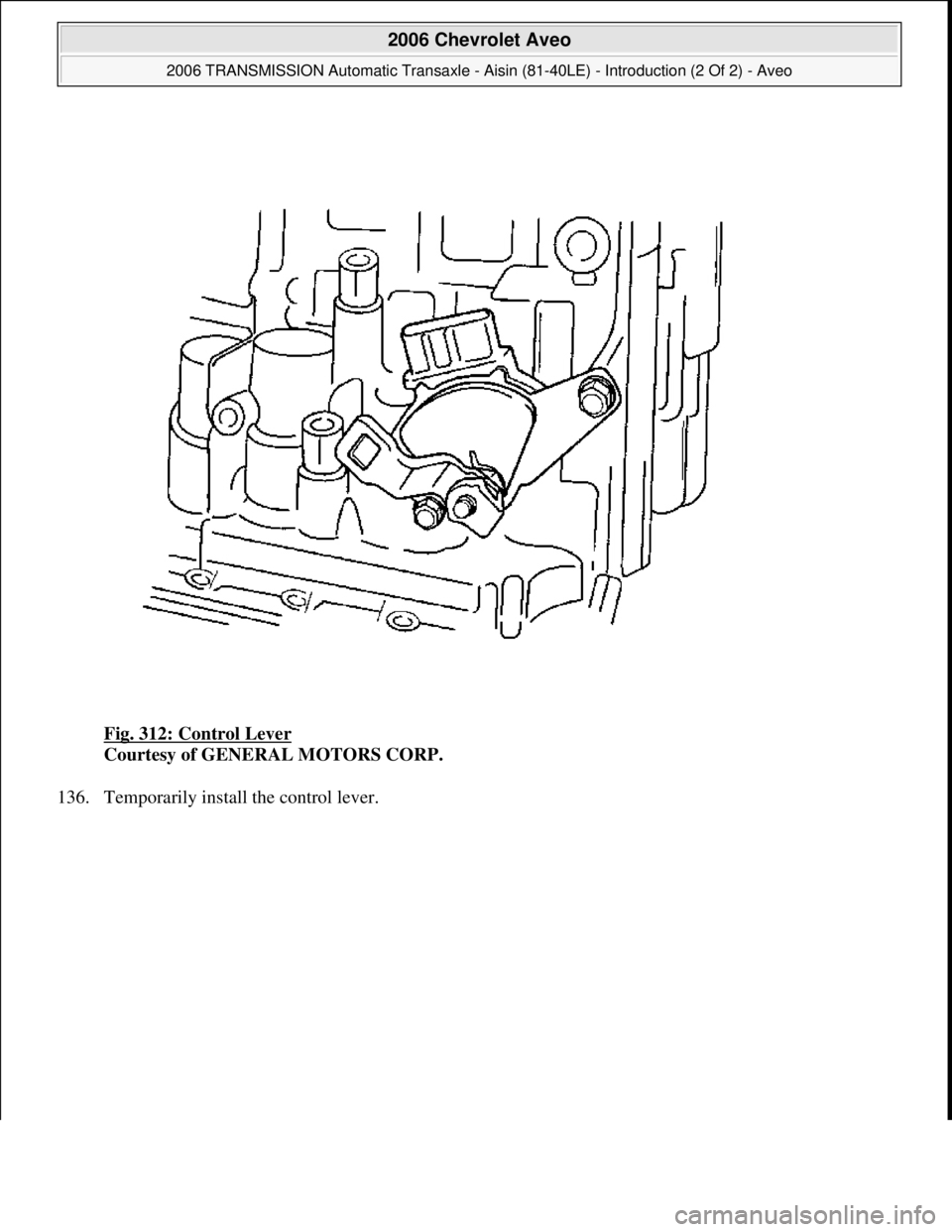 CHEVROLET AVEO 2002  Service Repair Manual Fig. 312: Control Lever 
Courtesy of GENERAL MOTORS CORP. 
136. Temporaril
y install the control lever. 
 
2006 Chevrolet Aveo 
2006 TRANSMISSION Automatic Transaxle - Aisin (81-40LE) - Introduction (