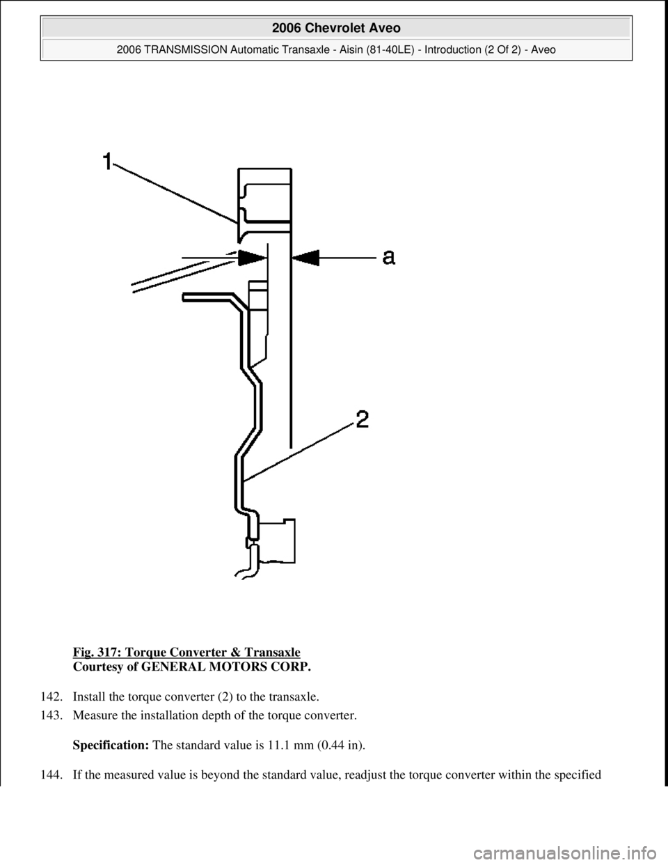 CHEVROLET AVEO 2002  Service Repair Manual Fig. 317: Torque Converter & Transaxle 
Courtesy of GENERAL MOTORS CORP. 
142. Install the torque converter (2) to the transaxle.  
143. Measure the installation depth of the torque converter. 
Specif