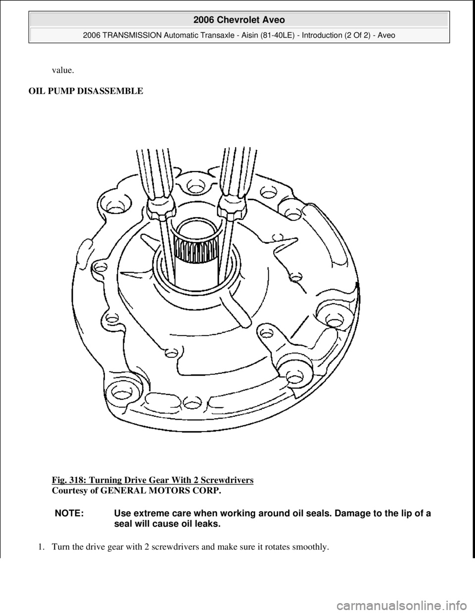 CHEVROLET AVEO 2002  Service Repair Manual value.  
OIL PUMP DISASSEMBLE 
Fig. 318: Turning Drive Gear With 2 Screwdrivers
 
Courtesy of GENERAL MOTORS CORP. 
1. Turn the drive 
gear with 2 screwdrivers and make sure it rotates smoothly. 
NOTE