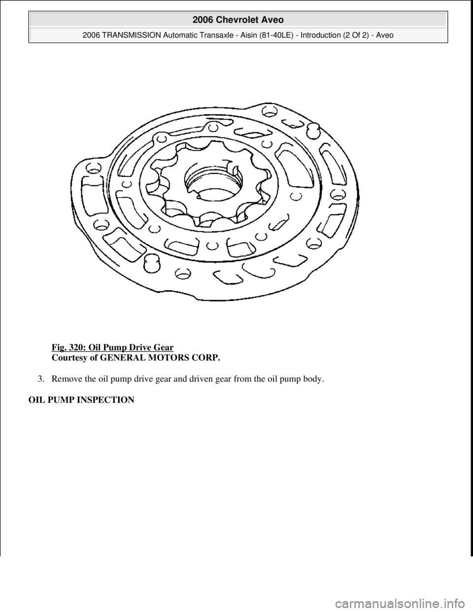 CHEVROLET AVEO 2002  Service Repair Manual Fig. 320: Oil Pump Drive Gear 
Courtesy of GENERAL MOTORS CORP. 
3. Remove the oil pump drive gear and driven gear from the oil pump body.  
OIL PUMP INSPECTION 
 
2006 Chevrolet Aveo 
2006 TRANSMISSI