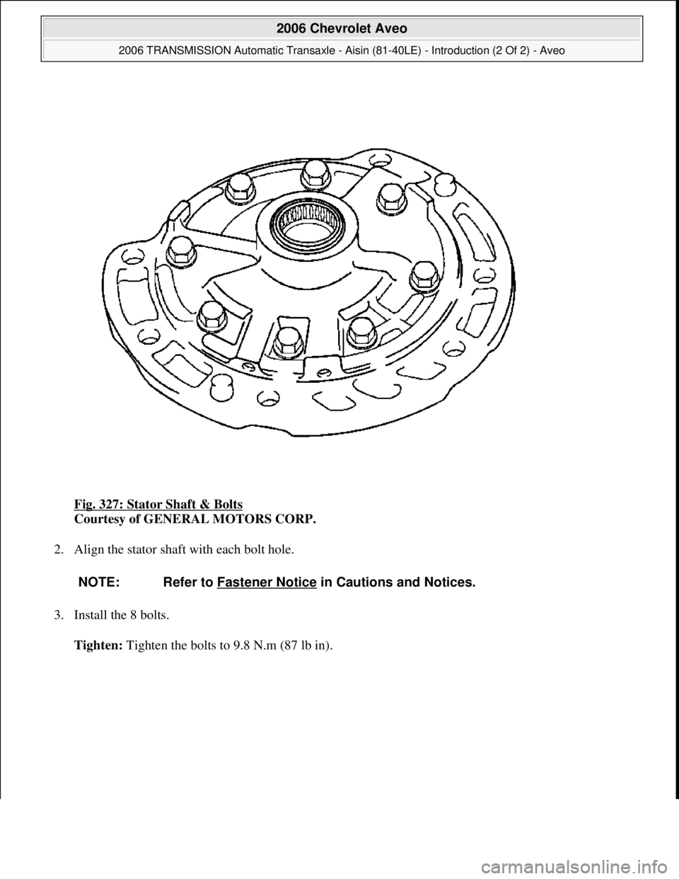 CHEVROLET AVEO 2002  Service Repair Manual Fig. 327: Stator Shaft & Bolts 
Courtesy of GENERAL MOTORS CORP. 
2. Align the stator shaft with each bolt hole. 
3. Install the 8 bolts. 
Tighten: Ti
ghten the bolts to 9.8 N.m (87 lb in).
NOTE: Refe
