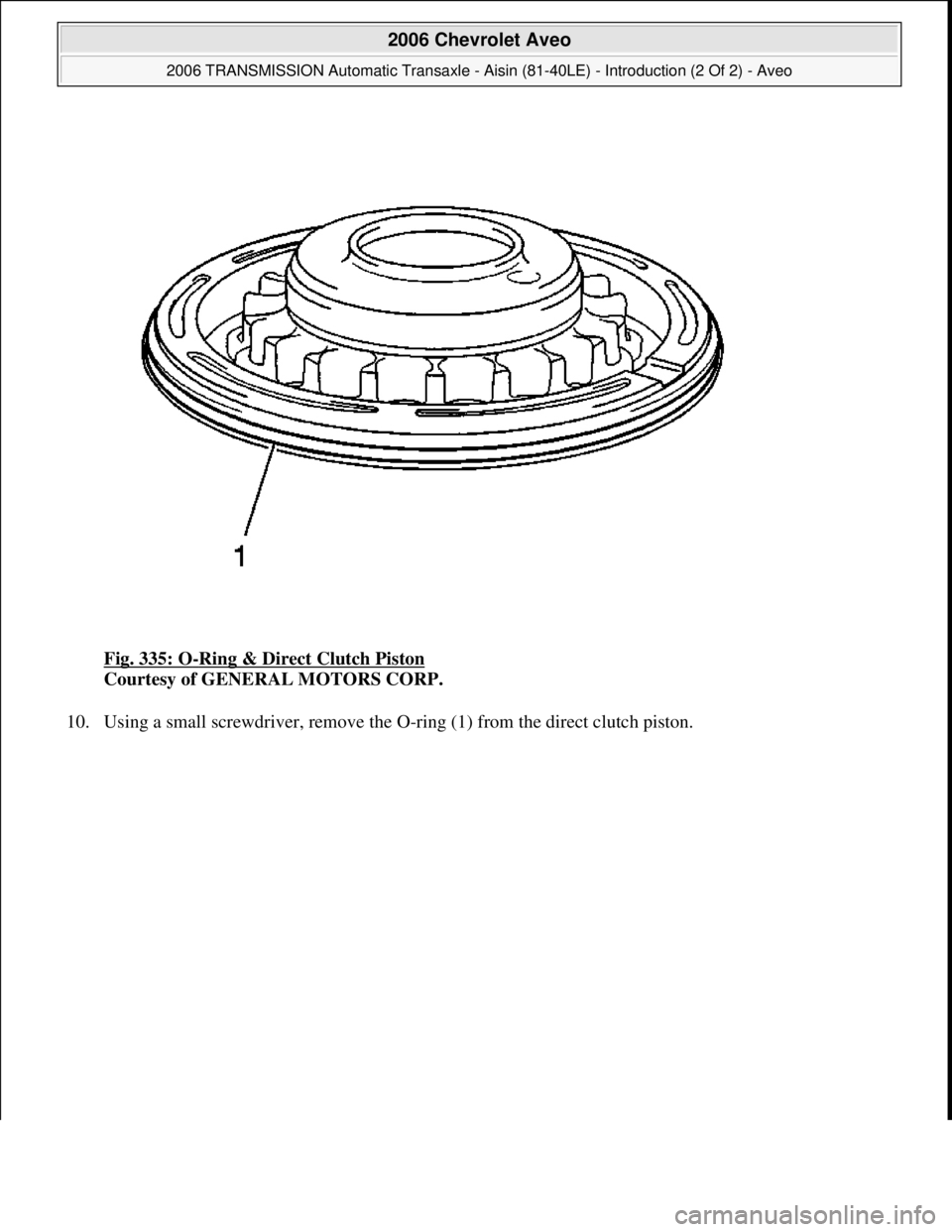CHEVROLET AVEO 2002  Service Repair Manual Fig. 335: O-Ring & Direct Clutch Piston 
Courtesy of GENERAL MOTORS CORP. 
10. Usin
g a small screwdriver, remove the O-ring (1) from the direct clutch piston. 
 
2006 Chevrolet Aveo 
2006 TRANSMISSIO