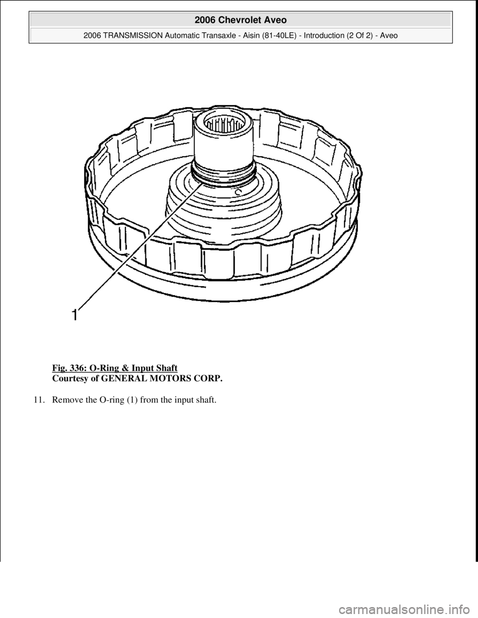 CHEVROLET AVEO 2002  Service Repair Manual Fig. 336: O-Ring & Input Shaft 
Courtesy of GENERAL MOTORS CORP. 
11. Remove the O-ring (1) from the input shaft. 
 
2006 Chevrolet Aveo 
2006 TRANSMISSION Automatic Transaxle - Aisin (81-40LE) - Intr