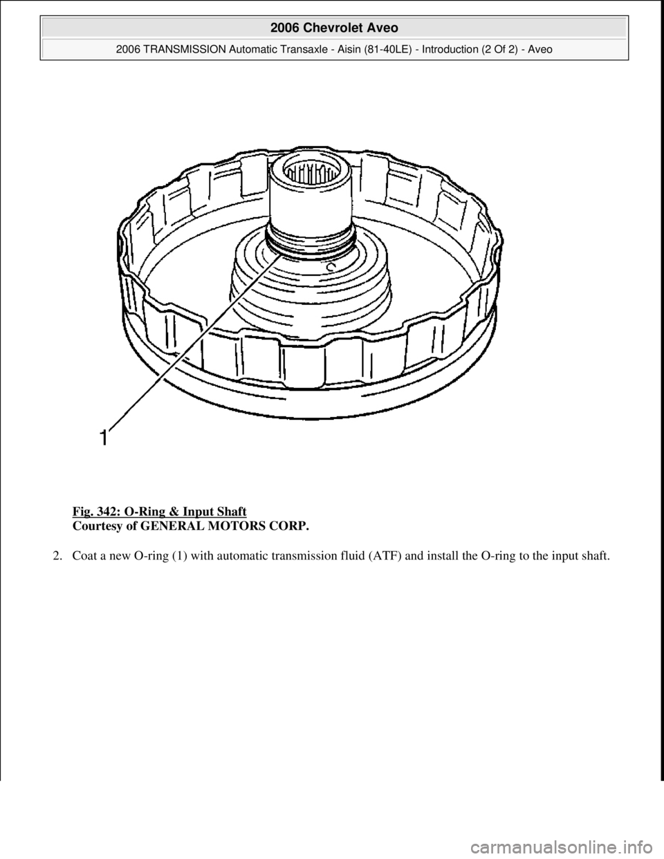 CHEVROLET AVEO 2002  Service Owners Guide Fig. 342: O-Ring & Input Shaft 
Courtesy of GENERAL MOTORS CORP. 
2. Coat a new O-ring (1) with automatic transmission fluid (ATF) and install the O-ring to the input shaft. 
 
2006 Chevrolet Aveo 
20