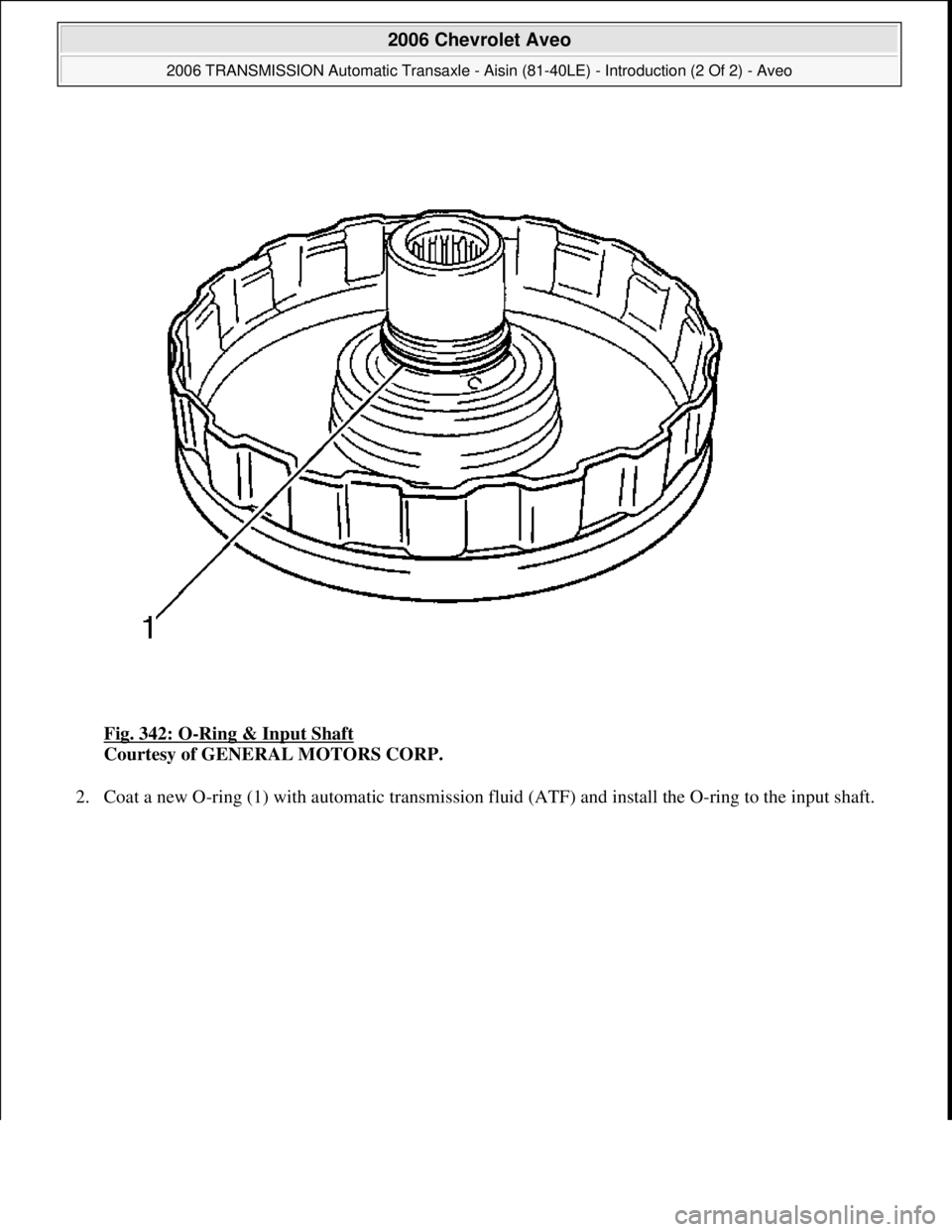 CHEVROLET AVEO 2002  Service Repair Manual Fig. 342: O-Ring & Input Shaft 
Courtesy of GENERAL MOTORS CORP. 
2. Coat a new O-ring (1) with automatic transmission fluid (ATF) and install the O-ring to the input shaft. 
 
2006 Chevrolet Aveo 
20
