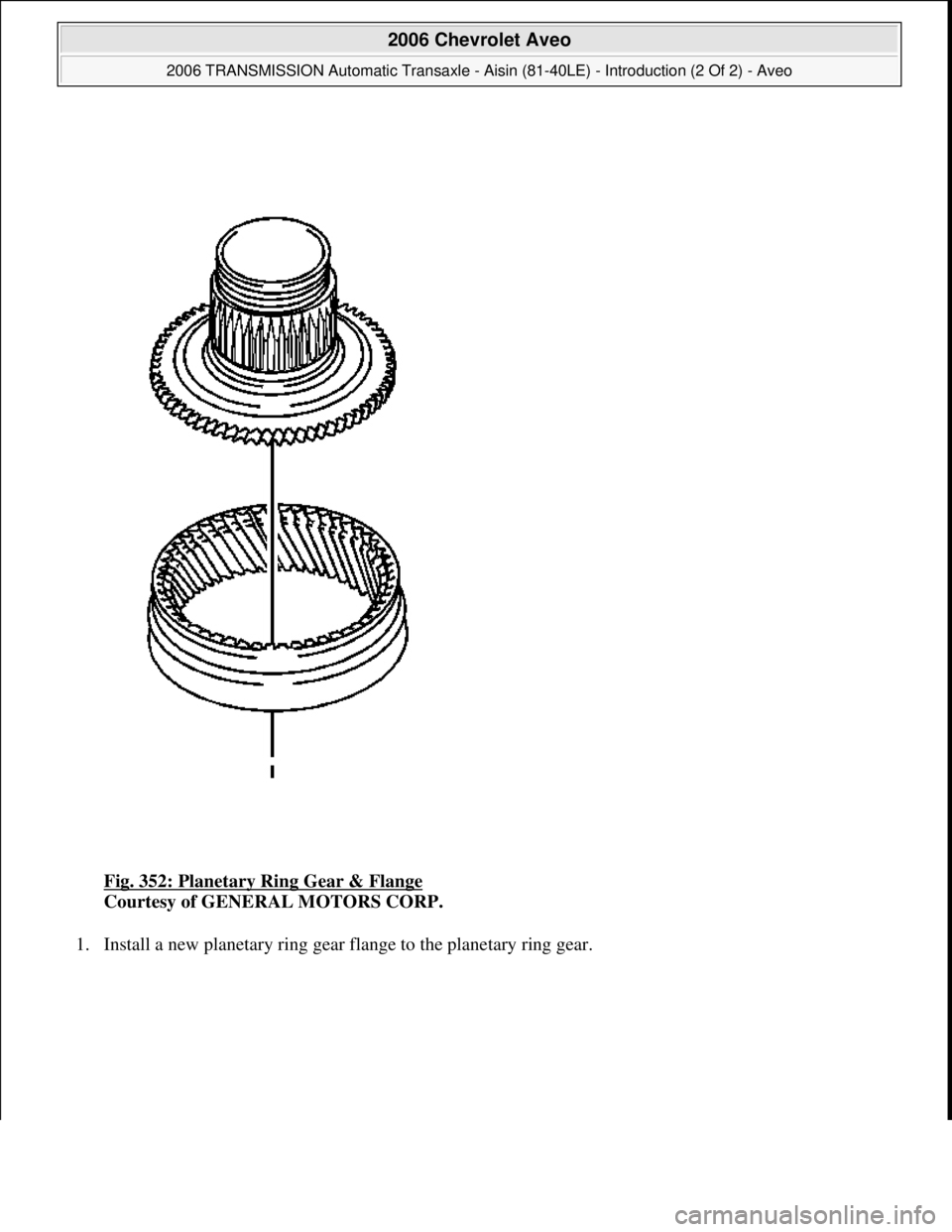 CHEVROLET AVEO 2002  Service Repair Manual Fig. 352: Planetary Ring Gear & Flange 
Courtesy of GENERAL MOTORS CORP. 
1. Install a new planetary ring gear flange to the planetary ring gear. 
 
2006 Chevrolet Aveo 
2006 TRANSMISSION Automatic Tr