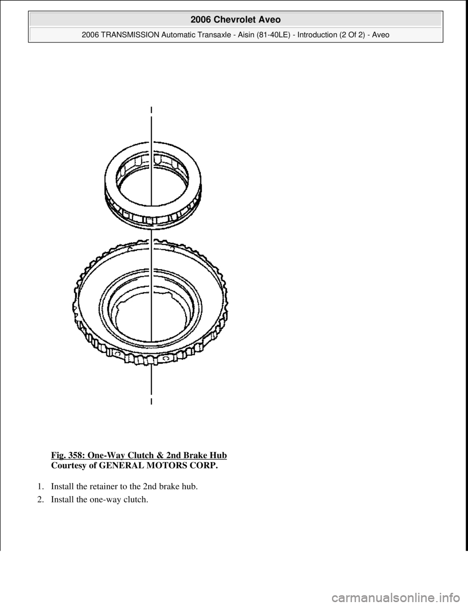 CHEVROLET AVEO 2002  Service Repair Manual Fig. 358: One-Way Clutch & 2nd Brake Hub 
Courtesy of GENERAL MOTORS CORP. 
1. Install the retainer to the 2nd brake hub.  
2. Install the one-way clutch. 
 
2006 Chevrolet Aveo 
2006 TRANSMISSION Aut