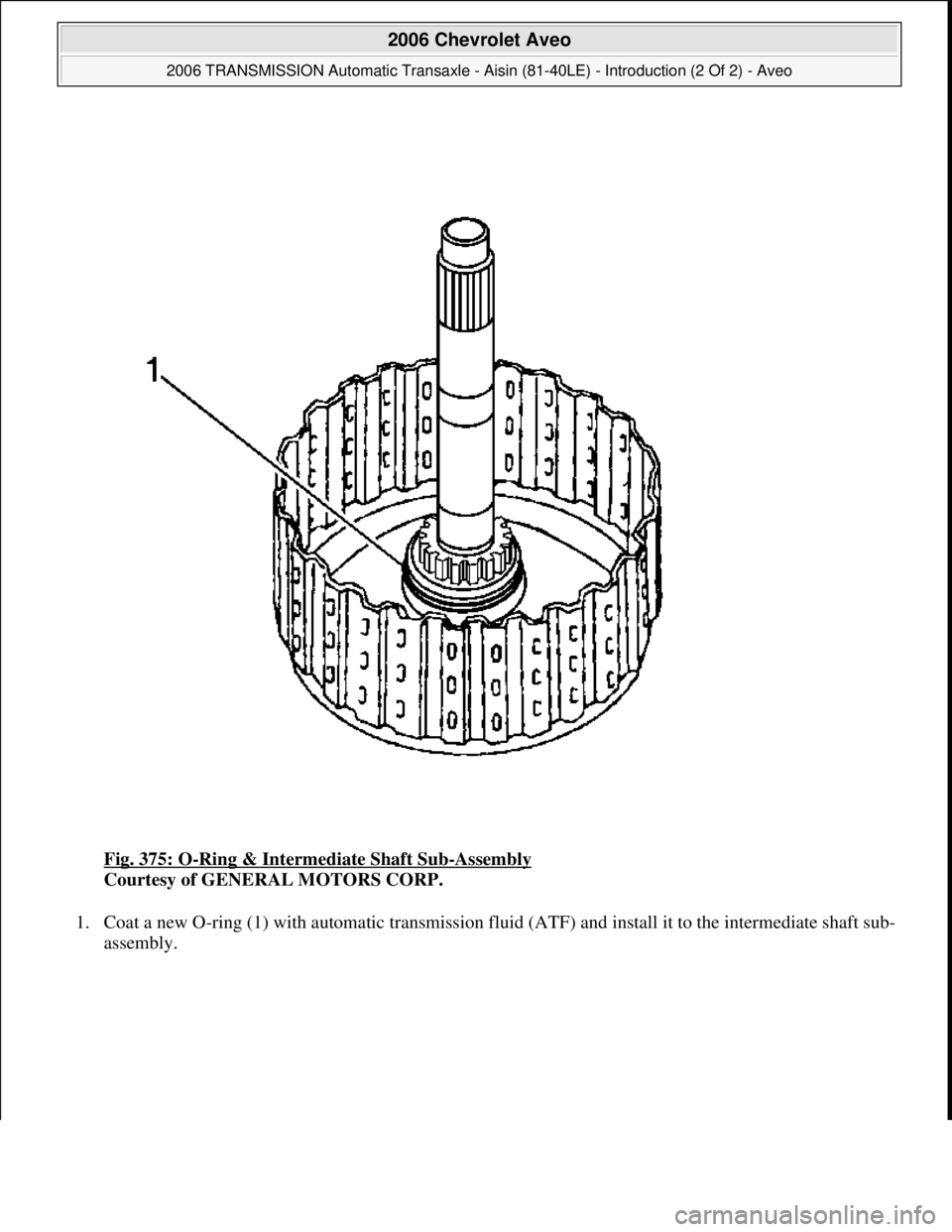 CHEVROLET AVEO 2002  Service Owners Guide Fig. 375: O-Ring & Intermediate Shaft Sub-Assembly 
Courtesy of GENERAL MOTORS CORP. 
1. Coat a new O-ring (1) with automatic transmission fluid (ATF) and install it to the intermediate shaft sub-
ass