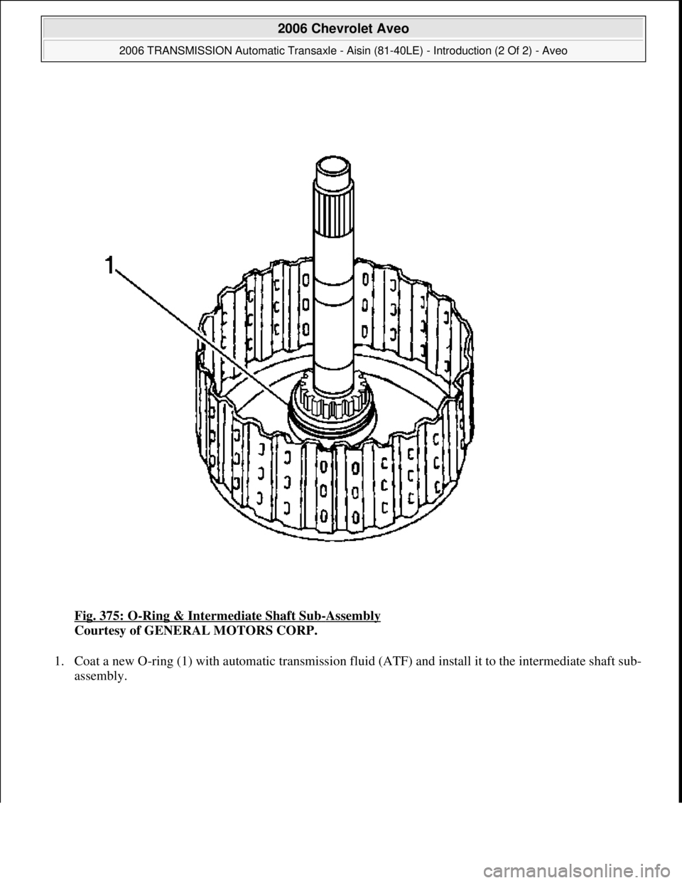 CHEVROLET AVEO 2002  Service Repair Manual Fig. 375: O-Ring & Intermediate Shaft Sub-Assembly 
Courtesy of GENERAL MOTORS CORP. 
1. Coat a new O-ring (1) with automatic transmission fluid (ATF) and install it to the intermediate shaft sub-
ass