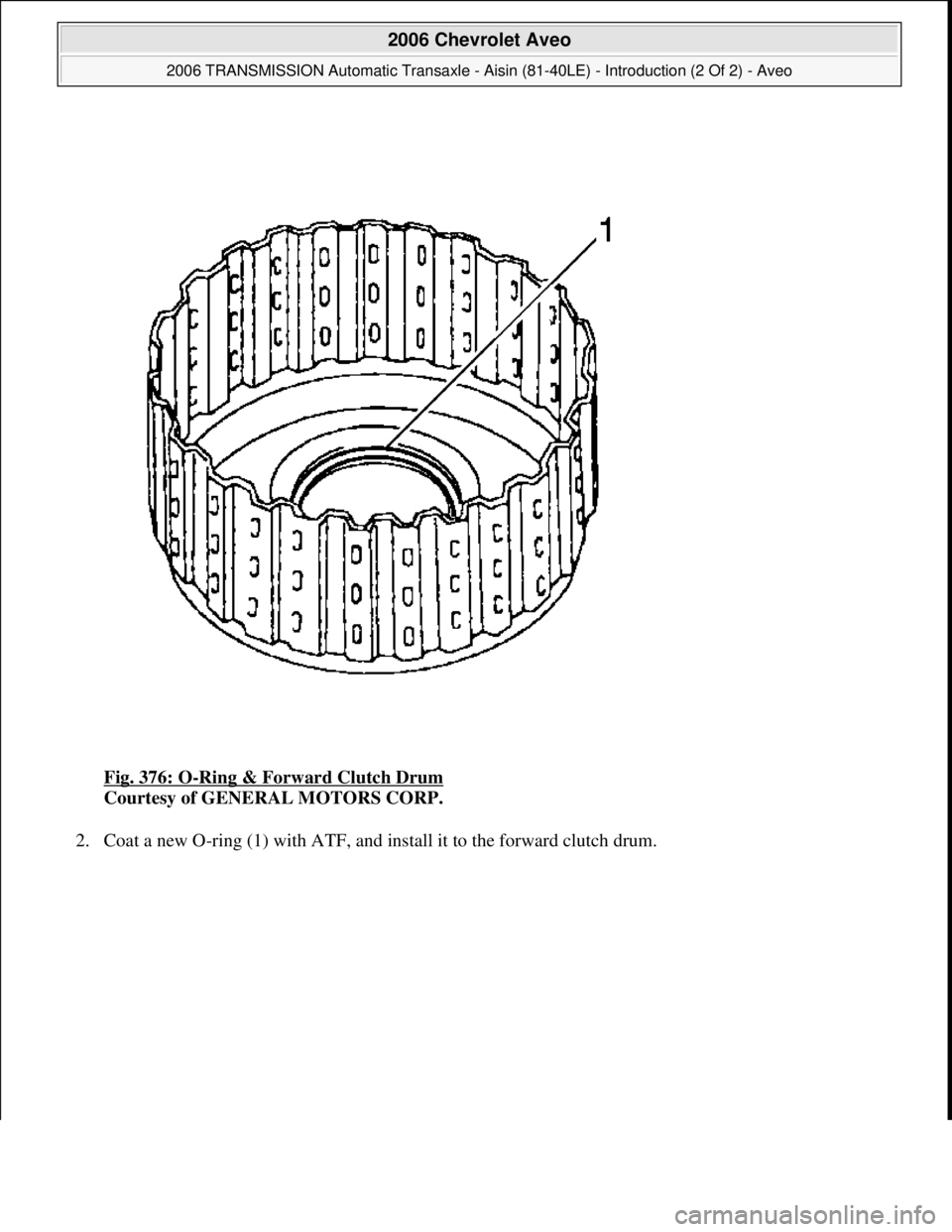 CHEVROLET AVEO 2002  Service Repair Manual Fig. 376: O-Ring & Forward Clutch Drum 
Courtesy of GENERAL MOTORS CORP. 
2. Coat a new O-rin
g (1) with ATF, and install it to the forward clutch drum. 
 
2006 Chevrolet Aveo 
2006 TRANSMISSION Autom