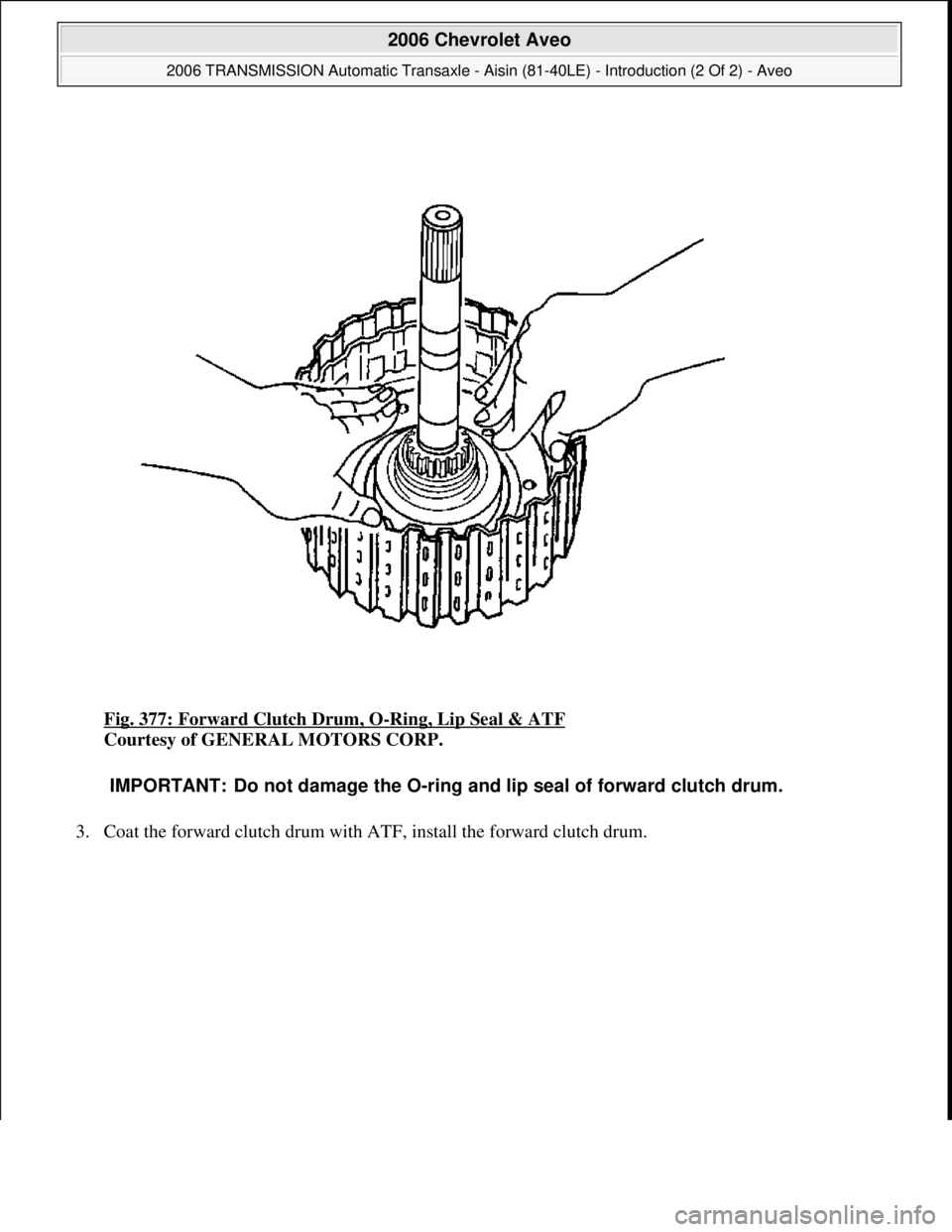 CHEVROLET AVEO 2002  Service Repair Manual Fig. 377: Forward Clutch Drum, O-Ring, Lip Seal & ATF 
Courtesy of GENERAL MOTORS CORP. 
3. Coat the forward clutch drum with ATF, install the forward clutch drum. 
IMPORTANT: Do not damage the O-ring