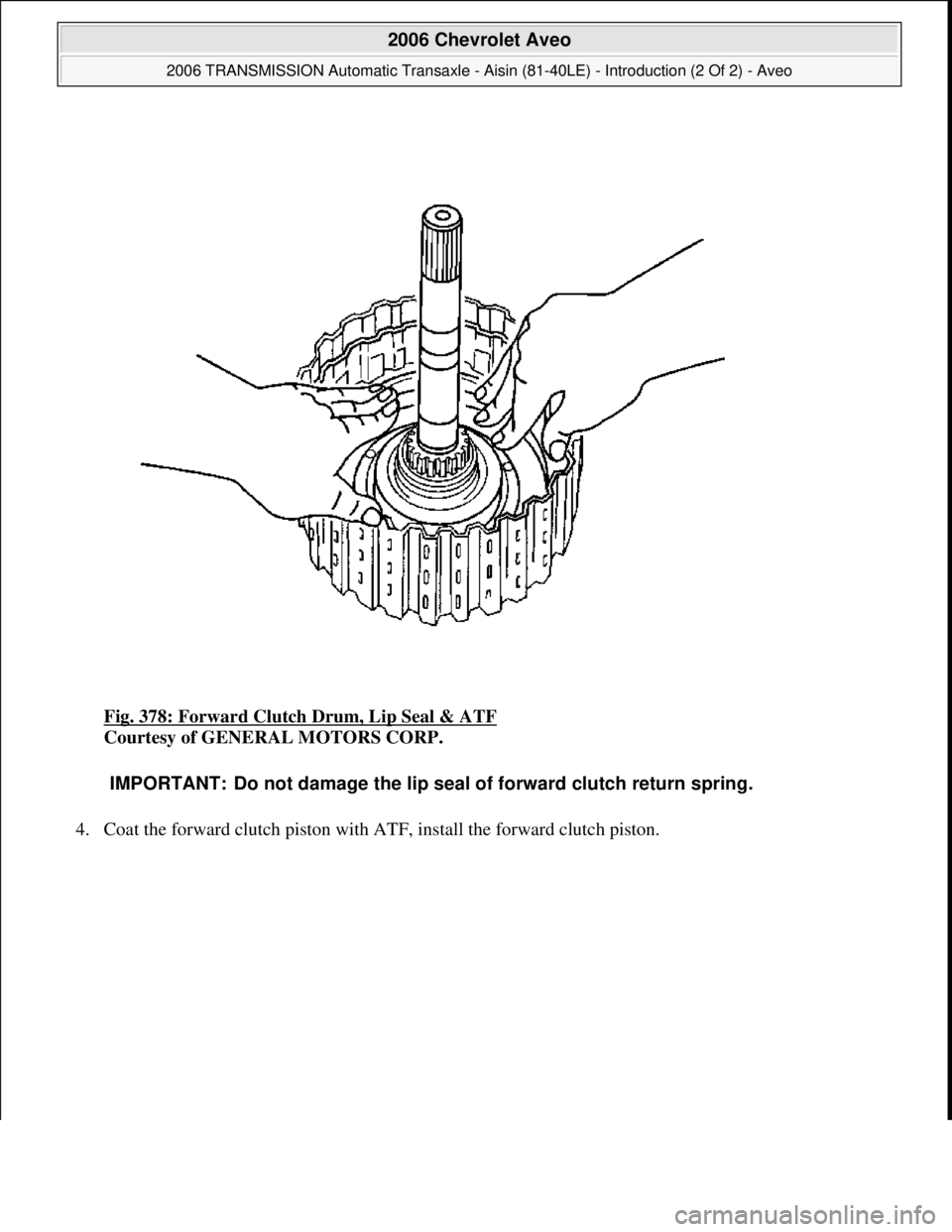 CHEVROLET AVEO 2002  Service Repair Manual Fig. 378: Forward Clutch Drum, Lip Seal & ATF 
Courtesy of GENERAL MOTORS CORP. 
4. Coat the forward clutch piston with ATF, install the forward clutch piston. 
IMPORTANT: Do not damage the lip seal o