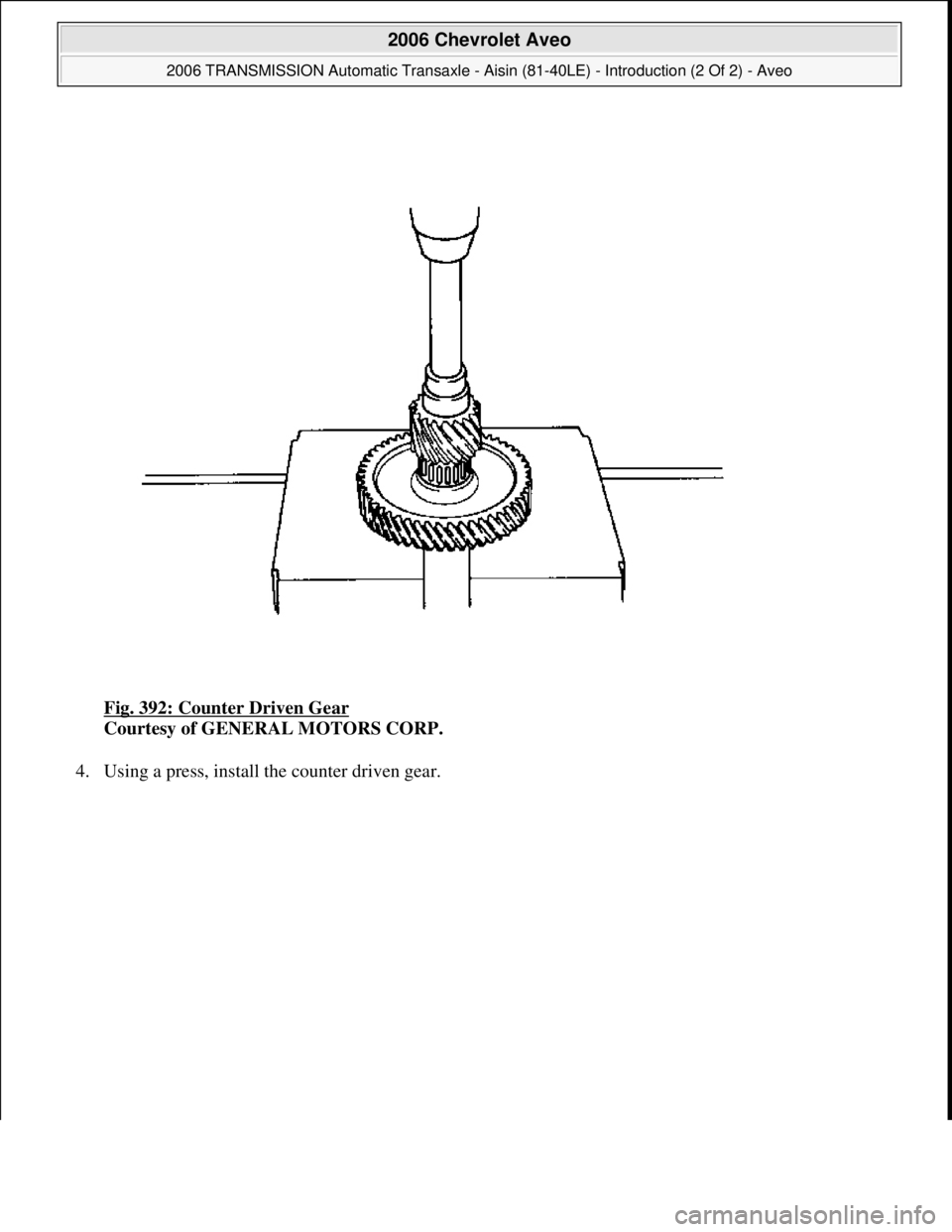 CHEVROLET AVEO 2002  Service Repair Manual Fig. 392: Counter Driven Gear 
Courtesy of GENERAL MOTORS CORP. 
4. Usin
g a press, install the counter driven gear. 
 
2006 Chevrolet Aveo 
2006 TRANSMISSION Automatic Transaxle - Aisin (81-40LE) - I