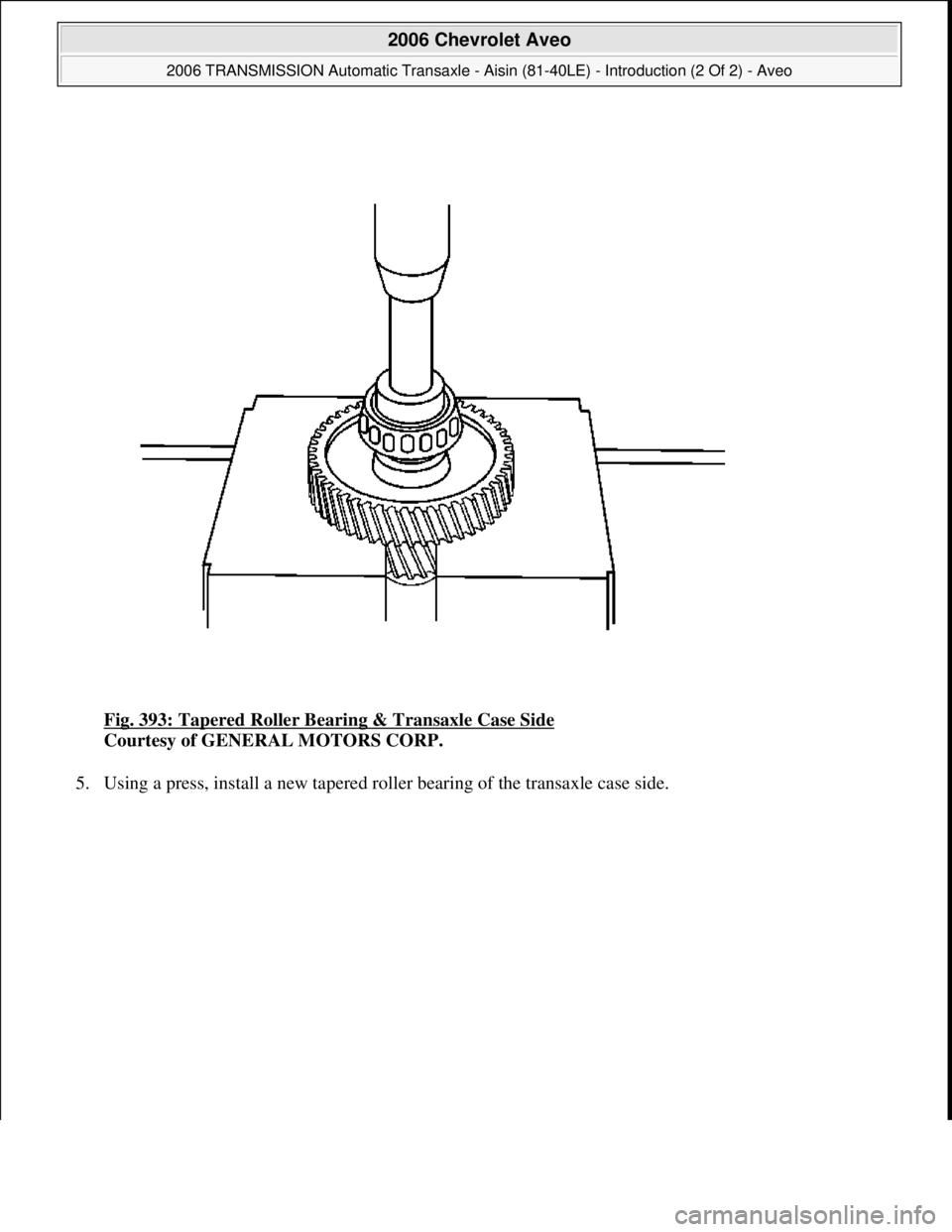 CHEVROLET AVEO 2002  Service Repair Manual Fig. 393: Tapered Roller Bearing & Transaxle Case Side 
Courtesy of GENERAL MOTORS CORP. 
5. Using a press, install a new tapered roller bearing of the transaxle case side. 
 
2006 Chevrolet Aveo 
200